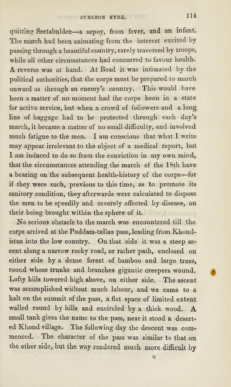 quitting Seetabuldec—a sepoy, from fever, and an infant. The march had been animating from the interest excited by passing through a beautiful country, rarely traversed by troops, while all other circumstances had concurred to favour health. A reverse was at hand. At Boad it was intimated by the political authorities, that the corps must be prepared to march onward as through an enemy’s country. This would have been a matter of no moment had the corps been in a state for active service, but when a crowd of followers and a long line of baggage had to be protected through each day’s march, it became a matter of no small difficulty, and involved much fatigue to the men. I am conscious that what I write may appear irrelevant to the object of a medical report, but I am induced to do so from the conviction in my own mind, that the circumstances attending the march of the 18th have a bearing on the subsequent health-history of the corps—for if they were such, previous to this time, as to promote its sanitory condition, they afterwards were calculated to dispose the men to be speedily and severely affected by disease, on their being brought within the sphere of it. No serious obstacle to the march was encountered till the corps arrived at the Puddam-tullao pass, leading from Khond- istan into the low country. On that side it was a steep as- cent along a narrow rocky road, or rather path, enclosed on either side by a dense forest of bamboo and large trees, round whose trunks and branches gigantic creepers wound. Lofty hills towered high above, on either side. The ascent was accomplished without much labour, and we came to a halt on the summit of the pass, a flat space of limited extent walled round by hills and encircled by a thick wood. A small tank gives the name to the pass, near it stood a desert- ed Khond village. The following day the descent was com- menced. The character of the pass was similar to that on the other side, but the way rendered much more difficult by