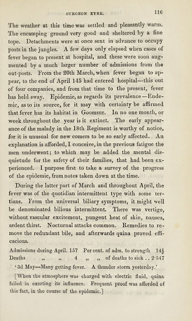 The weather at this time was settled and pleasantly warm. The encamping ground very good and sheltered by a fine tope. Detachments were at once sent in advance to occupy posts in the jungles. A few days only elapsed when cases of fever began to present at hospital, and these were soon aug- mented by a much larger number of admissions from the out-posts. From the 20th March, when fever began to ap- pear, to the end of April 145 had entered hospital—this out of four companies, and from that time to the present, fever has held sway. Epidemic, as regards its prevalence—Ende- mic, as to its source, for it may with certainty be affirmed that fever has its habitat in Goomsur. In no one month, or week throughout the year is it extinct. The early appear- ance of the malady in the 18th Regiment is worthy of notice, for it is unusual for new comers to be so early affected. An explanation is afforded, I conceive, in the previous fatigue the men underwent; to which may be added the mental dis- quietude for the safety of their families, that had been ex- perienced. I purpose first to take a survey of the progress of the epidemic, from notes taken down at the time. During the latter part of March and throughout April, the fever was of the quotidian intermittent type with some ter- tians. From the universal biliary symptoms, it might well be denominated bilious intermittent. There was vertigo, without vascular excitement, pungent heat of skin, nausea, ardent thirst. Nocturnal attacks common. Remedies to re- move the redundant bile, and afterwards quina proved effi- cacious. Admissions during April. 157 Percent, of adm. to strength 14^ Deaths „ „ 4 ,, „ of deaths to sick .. 2‘547 ‘ 3d May—Many getting fever. A thunder storm yesterday.’ [When the atmosphere was charged with electric fluid, quina failed in exerting its influence. Frequent proof was afforded of this fact, in the course of the epidemic.]
