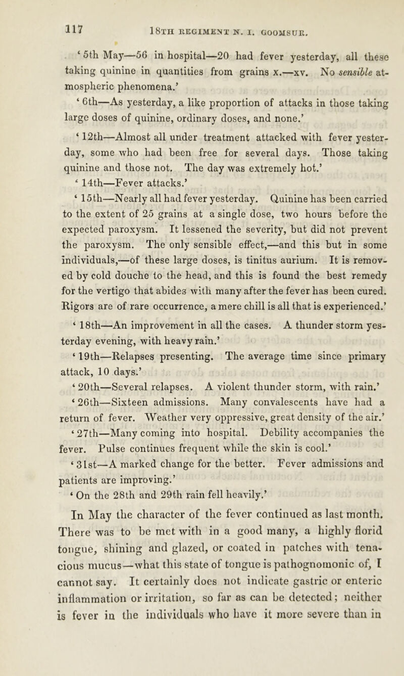 ‘ 5th Ma)r—56 in hospital—20 had fever yesterday, all these taking quinine in quantities from grains x.—xv. No sensible at- mospheric phenomena.’ ‘ 6th—As yesterday, a like proportion of attacks in those taking large doses of quinine, ordinary doses, and none.’ ‘ 12th—Almost all under treatment attacked with fever yester- day, some who had been free for several days. Those taking quinine and those not. The day was extremely hot.’ 4 14th—Fever attacks.’ ‘ 15th—Nearly all had fever yesterday. Quinine has been carried to the extent of 25 grains at a single dose, two hours before the expected paroxysm. It lessened the severity, but did not prevent the paroxysm. The only sensible effect,—and this but in some individuals,—of these large doses, is tinitus aurium. It is remov- ed by cold douche to the head, and this is found the best remedy for the vertigo that abides with many after the fever has been cured. Rigors are of rare occurrence, a mere chill is all that is experienced.’ ‘ 18th—An improvement in all the cases. A thunder storm yes- terday evening, with heavy rain.’ ‘ 19th—Relapses presenting. The average time since primary attack, 10 days.’ ‘20th—Several relapses. A violent thunder storm, with rain.’ ‘ 26th—Sixteen admissions. Many convalescents have had a return of fever. Weather very oppressive, great density of the air.’ ‘27th—Many coming into hospital. Debility accompanies the fever. Pulse continues frequent while the skin is cool.’ ‘ 31st—A marked change for the better. Fever admissions and patients are improving.’ ‘ On the 28th and 29th rain fell heavily.’ In May the character of the fever continued as last month. There was to be met with in a good many, a highly florid tongue, shining and glazed, or coated in patches with tena- cious mucus—what this state of tongue is pathognomonic of, I cannot say. It certainly does not indicate gastric or enteric inflammation or irritation, so far as can be detected; neither is fever in the individuals who have it more severe than in