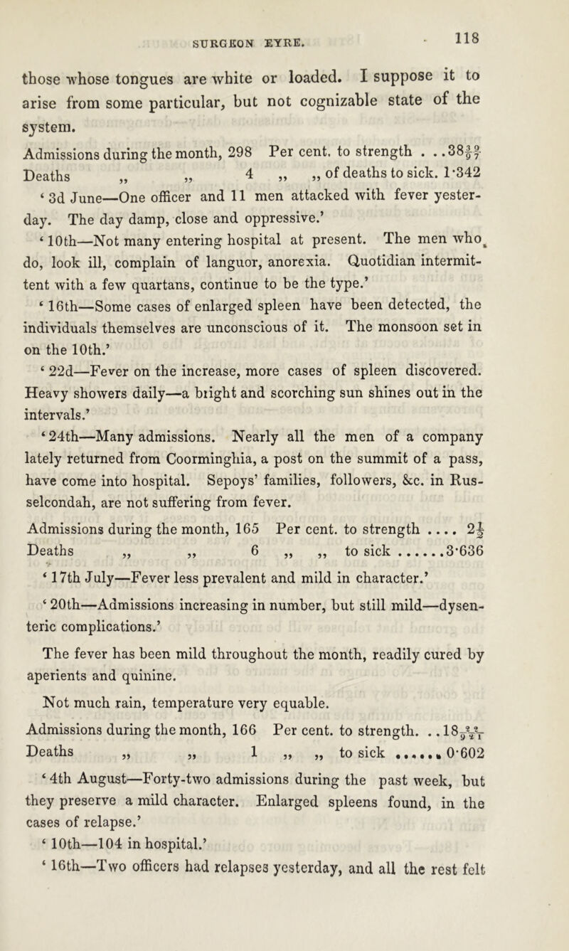 those whose tongues are white or loaded. I suppose it to arise from some particular, but not cognizable state of the system. Admissions during the month, 298 Per cent, to strength . . .38^f- Deaths „ „ 4 „ „ of deaths to sick. 1*342 ‘ 3d June—One officer and 11 men attacked with fever yester- day. The day damp, close and oppressive.’ ‘ 10th—Not many entering hospital at present. The men whot do, look ill, complain of languor, anorexia. Quotidian intermit- tent with a few quartans, continue to be the type.’ ‘16th—Some cases of enlarged spleen have been detected, the individuals themselves are unconscious of it. The monsoon set in on the 10th.’ ‘ 22d—Fever on the increase, more cases of spleen discovered. Heavy showers daily—a blight and scorching sun shines out in the intervals.’ ‘ 24th—Many admissions. Nearly all the men of a company lately returned from Coorminghia, a post on the summit of a pass, have come into hospital. Sepoys’ families, followers, &c. in Rus- selcondah, are not suffering from fever. Admissions during the month, 165 Per cent, to strength .... 2| Deaths „ „ 6 „ „ to sick 3*636 ‘ 17th July—Fever less prevalent and mild in character.’ ‘ 20th—Admissions increasing in number, but still mild—dysen- teric complications.’ The fever has been mild throughout the month, readily cured by aperients and quinine. Not much rain, temperature very equable. Admissions during the month, 166 Per cent, to strength. .. 18^yT Deaths „ „ 1 „ „ to sick ..,..*0*602 ‘4th August—Forty-two admissions during the past week, but they preserve a mild character. Enlarged spleens found, in the cases of relapse.’ ‘ 10th—104 in hospital.’ ‘ 16th—Two officers had relapses yesterday, and all the rest felt