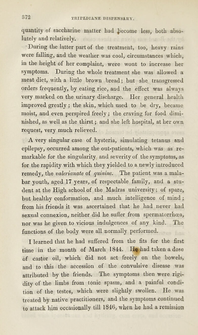 quantity of saccharine matter had become less, both abso- lutely and relatively. * During the latter part of the treatment, too, heavy rains were falling, and the weather was cool, circumstances which, in the height of her complaint, were wont to increase her symptoms. During the whole treatment she was allowed a meat diet, with a little brown bread; but she transgressed orders frequently, by eating rice, and the effect was always very marked on the urinary discharge. Her general health improved greatly ; the skin, which used to be dry, became moist, and even perspired freely; the craving for food dimi- nished, as well as the thirst; and she left hospital, at her own request, very much relieved. A very singular case of hysteria, simulating tetanus and epilepsy, occurred among the out-patients, which was as re- markable for the singularity and severity of the symptoms, as for the rapidity with which they yielded to a newly introduced remedy, the valerianate of quinine. The patient was a mala- bar youth, aged 17 years, of respectable family, and a stu- dent at the High school of the Madras university; of spare, but healthy conformation, and much intelligence of mind; from his friends it was ascertained that he had never had sexual connexion, neither did he suffer from spermatorrhoea, nor was he given to vicious indulgences of any kind. The functions of the body were all normally performed. I learned that he had suffered from the fits for the first time in the month of March 1844. He had taken a dose of castor oil, which did not act freely on the bowels, and to this the accession of the convulsive disease was attributed by the friends. The symptoms then were rigi- dity of the limbs from tonic spasm, and a painful condi- tion of the testes, which were slightly swollen. He was treated by native practitioners, and the symptoms continued to attack him occasionally till 1846, when he had a remission