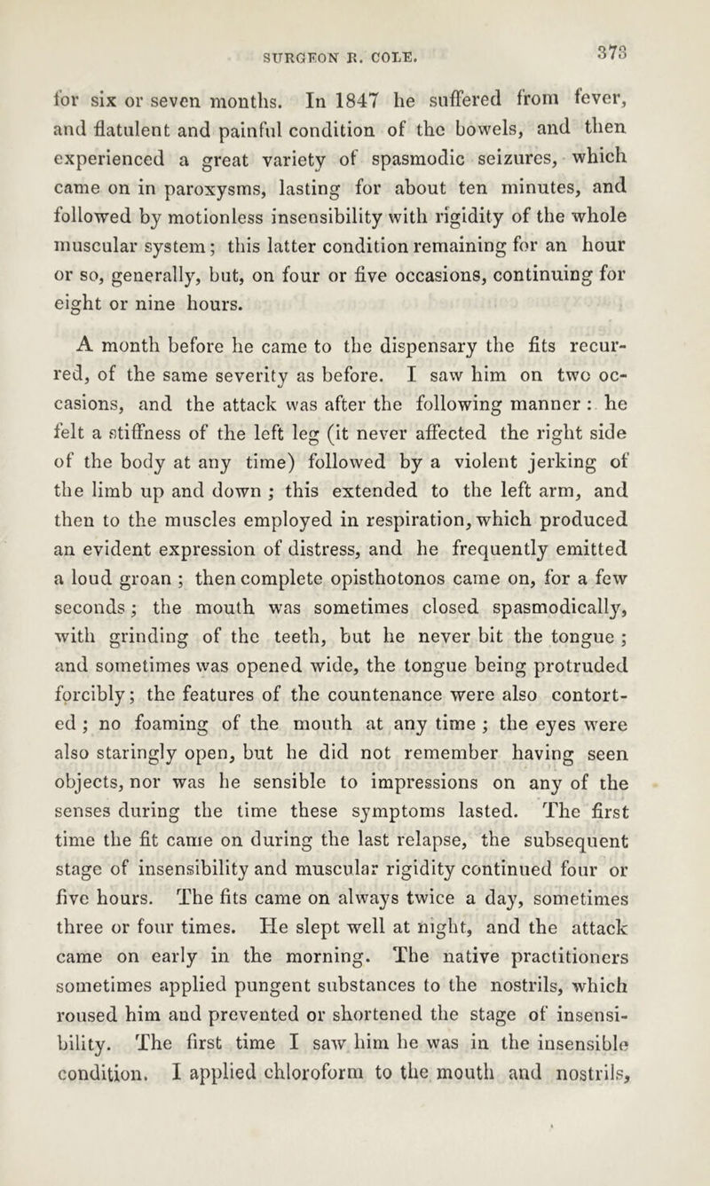 3 78 for six or seven months. In 1847 he suffered from fever, and flatulent and painful condition of the bowels, and then experienced a great variety of spasmodic seizures, which came on in paroxysms, lasting for about ten minutes, and followed by motionless insensibility with rigidity of the whole muscular system; this latter condition remaining for an hour or so, generally, but, on four or five occasions, continuing for eight or nine hours. A month before he came to the dispensary the fits recur- red, of the same severity as before. I saw him on two oc- casions, and the attack was after the following manner : he felt a stiffness of the left leg (it never affected the right side of the body at any time) followed by a violent jerking of the limb up and down ; this extended to the left arm, and then to the muscles employed in respiration, which produced an evident expression of distress, and he frequently emitted a loud groan ; then complete opisthotonos came on, for a few seconds; the mouth was sometimes closed spasmodically, with grinding of the teeth, but he never bit the tongue ; and sometimes was opened wide, the tongue being protruded forcibly; the features of the countenance were also contort- ed ; no foaming of the mouth at any time ; the eyes were also staringly open, but he did not remember having seen objects, nor was he sensible to impressions on any of the senses during the time these symptoms lasted. The first time the fit came on during the last relapse, the subsequent stage of insensibility and muscular rigidity continued four or five hours. The fits came on always twice a day, sometimes three or four times. He slept well at night, and the attack came on early in the morning. The native practitioners sometimes applied pungent substances to the nostrils, which roused him and prevented or shortened the stage of insensi- bility. The first time I saw him he was in the insensible condition. I applied chloroform to the mouth and nostrils.