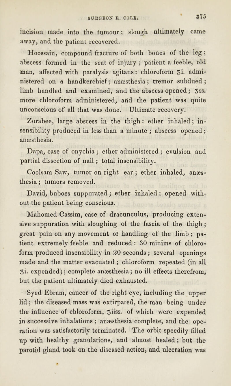 275 incision made into the tumour; slough ultimately came away, and the patient recovered. Hoossain, compound fracture of both bones of the leg ; abscess formed in the seat of injury ; patient a feeble, old man, affected with paralysis agitans: chloroform 3i. admi- nistered on a handkerchief; anaesthesia; tremor subdued; limb handled and examined, and the abscess opened; 3ss. more chloroform administered, and the patient was quite unconscious of all that was done. Ultimate recovery. Zorabee, large abscess in the thigh: ether inhaled; in- sensibility produced in less than a minute ; abscess opened ; anaesthesia. Dapa, case of onychia; ether administered ; evulsion and partial dissection of nail; total insensibility. Coolsam Saw, tumor on right ear ; ether inhaled, anaes- thesia ; tumors removed. David, buboes suppurated; ether inhaled: opened with- out the patient being conscious. Mahomed Cassim, case of dracunculus, producing exten- sive suppuration with sloughing of the fascia of the thigh; great pain on any movement or handling of the limb ; pa- tient extremely feeble and reduced : 30 minims of chloro- form produced insensibility in 20 seconds ; several openings made and the matter evacuated; chloroform repeated (in all 3i. expended); complete anaesthesia; no ill effects therefrom, but the patient ultimately died exhausted. Syed Ebram, cancer of the right eye, including the upper lid; the diseased mass was extirpated, the man being under the influence of chloroform, 3iiss. of which were expended in successive inhalations ; anaesthesia complete, and the ope- ration was satisfactorily terminated. The orbit speedily filled up with healthy granulations, and almost healed; but the parotid gland took on the diseased action, and ulceration was
