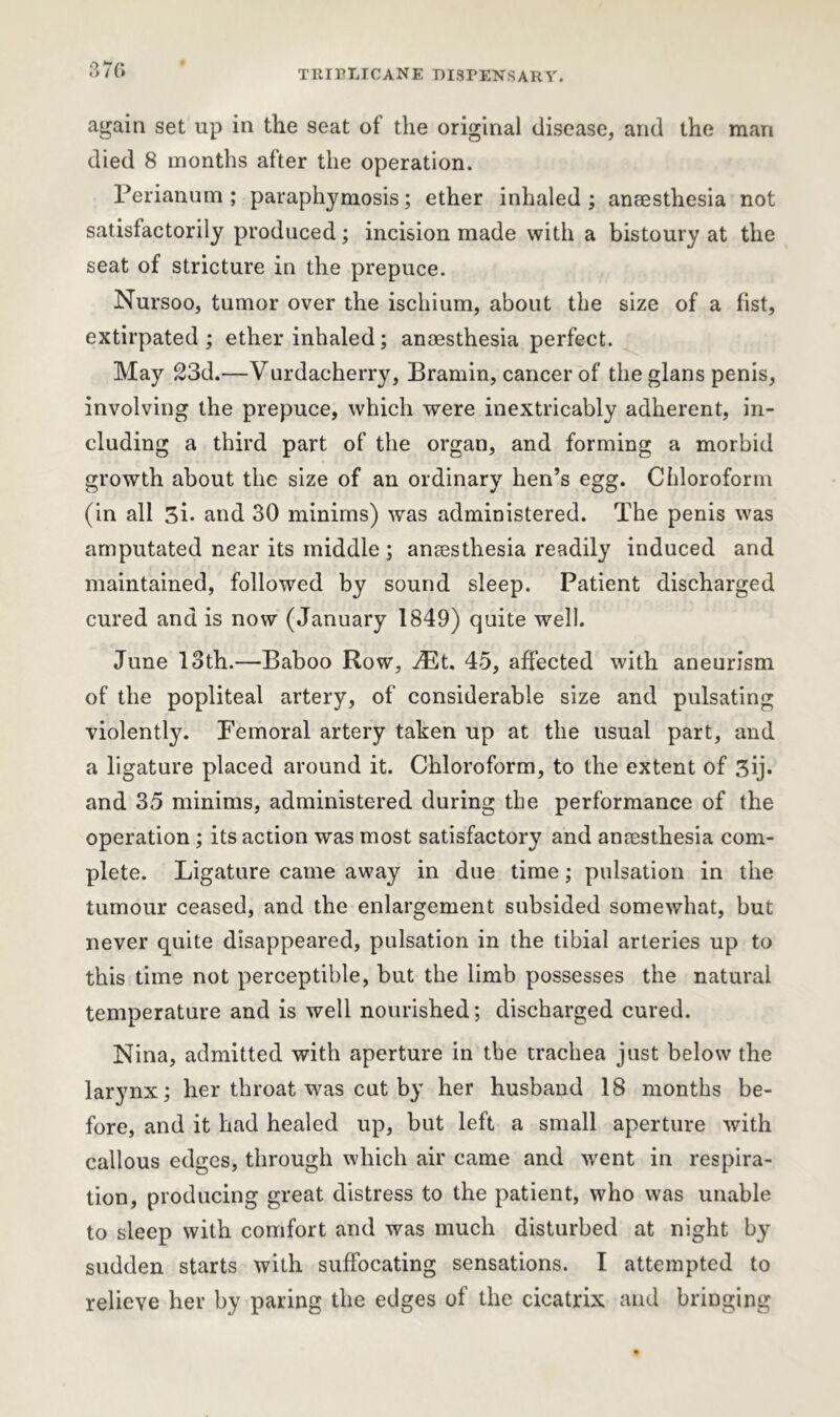 again set up in the seat of the original disease, and the man died 8 months after the operation. Perianum ; paraphymosis; ether inhaled; anaesthesia not satisfactorily produced; incision made with a bistoury at the seat of stricture in the prepuce. Nursoo, tumor over the ischium, about the size of a fist, extirpated; ether inhaled; anaesthesia perfect. May 23d.—Vurdacherry, Bramin, cancer of the glans penis, involving the prepuce, which were inextricably adherent, in- cluding a third part of the organ, and forming a morbid growth about the size of an ordinary hen’s egg. Chloroform (in all 3i- and 30 minims) was administered. The penis was amputated near its middle; anaesthesia readily induced and maintained, followed by sound sleep. Patient discharged cured and is now (January 1849) quite well. June 13th.—Baboo Row, iRt. 45, affected with aneurism of the popliteal artery, of considerable size and pulsating violently. Femoral artery taken up at the usual part, and a ligature placed around it. Chloroform, to the extent of 3ij. and 35 minims, administered during the performance of the operation ; its action was most satisfactory and anaesthesia com- plete. Ligature came away in due time; pulsation in the tumour ceased, and the enlargement subsided somewhat, but never quite disappeared, pulsation in the tibial arteries up to this time not perceptible, but the limb possesses the natural temperature and is well nourished; discharged cured. Nina, admitted with aperture in the trachea just below the larynx; her throat was cut by her husband 18 months be- fore, and it had healed up, but left a small aperture with callous edges, through which air came and went in respira- tion, producing great distress to the patient, who was unable to sleep with comfort and was much disturbed at night by sudden starts with suffocating sensations. I attempted to relieve her by paring the edges of the cicatrix and bringing