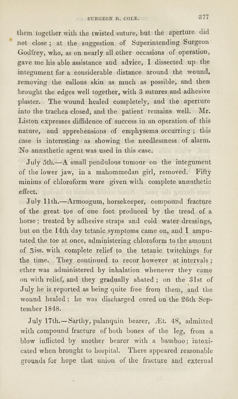 them together with the twisted suture, but the aperture did not close ; at the suggestion of Superintending Surgeon Godfrey, who, as on nearly all other occasions of operation, gave me his able assistance and advice, I dissected up the integument for a considerable distance around the wound, removing the callous skin as much as possible, and then brought the edges well together, with 3 sutures and adhesive plaster. The wound healed completely, and the aperture into the trachea closed, and the patient remains well. Mr. Liston expresses diffidence of success in an operation of this nature, and apprehensions of emphysema occurring ; this case is interesting as showing the needlessness of alarm. No ancesthetic agent was used in this case. July 5th.—A small pendulous tumour on the integument of the lower jaw, in a mahommedan girl, removed. Fifty minims of chloroform were given with complete anaesthetic effect. July 11th.—Armoogum, horsekeeper, compound fracture of the great toe of one foot produced by the tread of a horse; treated by adhesive straps and cold water dressings, but on the 14th day tetanic symptoms came on, and I ampu- tated the toe at once, administering chloroform to the amount of 3iss. with complete relief to the tetanic twitchings for the time. They continued to recur however at intervals ; ether was administered by inhalation whenever the}' came on with relief, and they gradually abated; on the 31st of July he is reported as being quite free from them, and the wound healed ; he was discharged cured on the 26th Sep- tember 1848. July 17th.—Sarthy, palanquin bearer, Ait. 48, admitted with compound fracture of both bones of the leg, from a blow inflicted by another bearer with a bamboo; intoxi- cated when brought to hospital. There appeared reasonable grounds for hope that union of the fracture and external