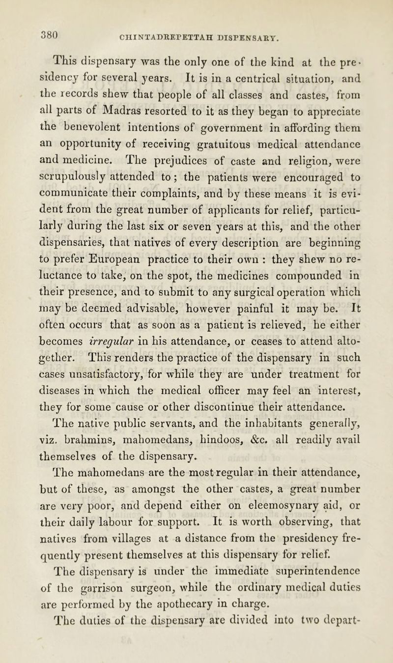 This dispensary was the only one of the kind at the pre- sidency for several years. It is in a centrical situation, and the records shew that people of all classes and castes, from all parts of Madras resorted to it as they began to appreciate the benevolent intentions of government in affording them an opportunity of receiving gratuitous medical attendance and medicine. The prejudices of caste and religion, were scrupulously attended to; the patients were encouraged to communicate their complaints, and by these means it is evi- dent from the great number of applicants for relief, particu- larly during the last six or seven years at this, and the other dispensaries, that natives of every description are beginning to prefer European practice to their own : they shew no re- luctance to take, on the spot, the medicines compounded in their presence, and to submit to any surgical operation which may be deemed advisable, however painful it may be. It often occurs that as soon as a patient is relieved, he either becomes irregular in his attendance, or ceases to attend alto- gether. This renders the practice of the dispensary in such cases unsatisfactory, for while they are under treatment for diseases in which the medical officer may feel an interest, they for some cause or other discontinue their attendance. The native public servants, and the inhabitants generally, viz. brahmins, mahomedans, hindoos, &c. all readily avail themselves of the dispensary. The mahomedans are the most regular in their attendance, but of these, as amongst the other castes, a great number are very poor, and depend either on eleemosynary aid, or their daily labour for support. It is worth observing, that natives from villages at a distance from the presidency fre- quently present themselves at this dispensary for relief. The dispensary is under the immediate superintendence of the garrison surgeon, while the ordinary medical duties are performed by the apothecary in charge. The duties of the dispensary are divided into two depart-