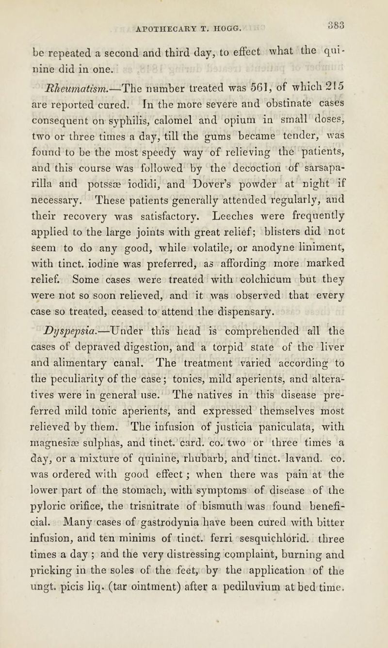 be repeated a second and third day, to effect what the qui- nine did in one. Rheumatism.—The number treated was 561, of which 215 are reported cured. In the more severe and obstinate cases consequent on syphilis, calomel and opium in small doses, two or three times a day, till the gums became tender, was found to be the most speedy way of relieving the patients, and this course was followed by the decoction of sarsapa- rilla and potssce iodidi, and Dover’s powder at night if necessary. These patients generally attended regularly, and their recovery was satisfactory. Leeches were frequently applied to the large joints with great relief; blisters did net seem to do any good, while volatile, or anodyne liniment, with tinct. iodine was preferred, as affording more marked relief. Some cases were treated with colchicum but they were not so soon relieved, and it was observed that every case so treated, ceased to attend the dispensary. Dyspepsia.—Under this head is comprehended all the cases of depraved digestion, and a torpid state of the liver and alimentary canal. The treatment varied according to the peculiarity of the case; tonics, mild aperients, and altera- tives were in general use. The natives in this disease pre- ferred mild tonic aperients, and expressed themselves most relieved by them. The infusion of justicia paniculata, with magnesioe sulphas, and tinct. card. co. two or three times a day, or a mixture of quinine, rhubarb, and tinct. lavand. co. was ordered with good effect; when there was pain at the lower part of the stomach, with symptoms of disease of the pyloric orifice, the trisnitrate of bismuth was found benefi- cial. Many cases of gastrodynia have been cured with bitter infusion, and ten minims of tinct. ferri sesquichlorid. three times a day ; and the very distressing complaint, burning and pricking in the soles of the feet, by the application of the ungt. picis liq. (tar ointment) after a pediluvium at bed time.
