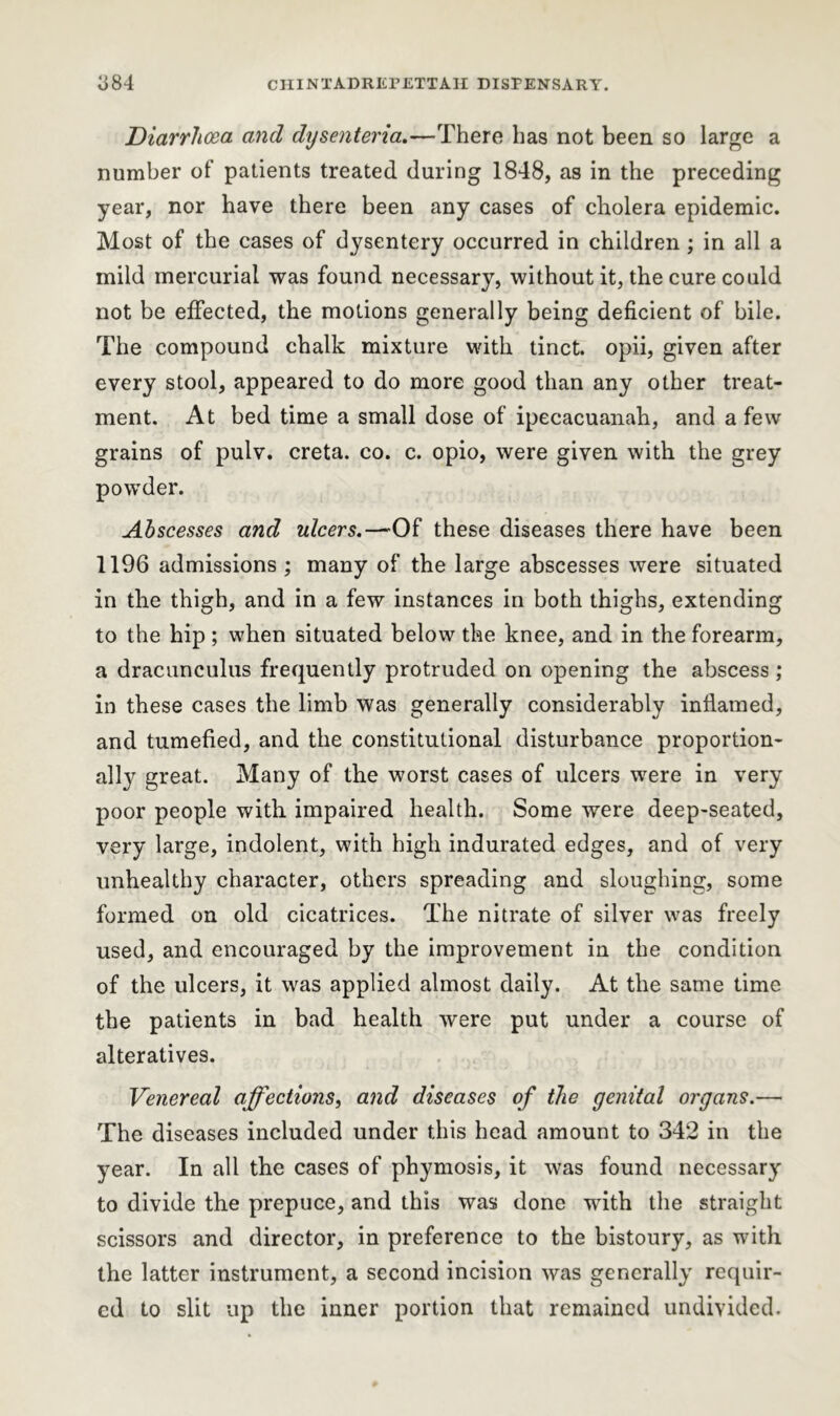 Diarrhoea and dtjsenteria.—There has not been so large a number of patients treated during 1848, as in the preceding year, nor have there been any cases of cholera epidemic. Most of the cases of dysentery occurred in children ; in all a mild mercurial was found necessary, without it, the cure could not be effected, the motions generally being deficient of bile. The compound chalk mixture with tinct. opii, given after every stool, appeared to do more good than any other treat- ment. At bed time a small dose of ipecacuanah, and a few grains of pulv. creta. co. c. opio, were given with the grey powder. Abscesses and ulcers. -—Of these diseases there have been 1196 admissions ; many of the large abscesses were situated in the thigh, and in a few instances in both thighs, extending to the hip ; when situated below the knee, and in the forearm, a dracunculus frequently protruded on opening the abscess; in these cases the limb was generally considerably inflamed, and tumefied, and the constitutional disturbance proportion- ally great. Many of the worst cases of ulcers were in very poor people with impaired health. Some were deep-seated, very large, indolent, with high indurated edges, and of very unhealthy character, others spreading and sloughing, some formed on old cicatrices. The nitrate of silver was freely used, and encouraged by the improvement in the condition of the ulcers, it was applied almost daily. At the same time the patients in bad health were put under a course of alteratives. Venereal affections, and diseases of the genital organs.— The diseases included under this head amount to 342 in the year. In all the cases of phymosis, it was found necessary to divide the prepuce, and this was done with the straight scissors and director, in preference to the bistoury, as with the latter instrument, a second incision was generally requir- ed to slit up the inner portion that remained undivided.