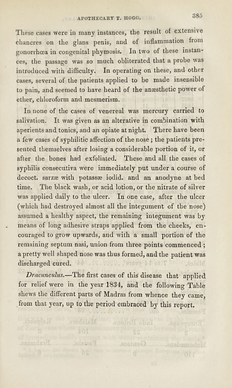 ArOTIIECARY T. IIOGG. These cases were in many instances, the result of extensive chancres on the glans penis, and of inflammation from gonorrhoea in congenital phymosis. In two of these instan- ces, the passage was so much obliterated that a probe was introduced with difficulty. In operating on these, and other cases, several of the patients applied to be made insensible to pain, and seemed to have heard of the anaesthetic power of ether, chloroform and mesmerism. In none of the cases of venereal was mercury carried to salivation. It was given as an alterative in combination with aperients and tonics, and an opiate at night. There have been a few cases of syphilitic affection of the nose; the patients pre- sented themselves after losing a considerable portion of it, or after the bones had exfoliated. These and all the cases of syphilis consecutiva were immediately put under a course of decoct, sarzas with potassae iodid. and an anodyne at bed time. The black wash, or acid lotion, or the nitrate of silver was applied daily to the ulcer. In one case, after the ulcer (which had destroyed almost all the integument of the nose) assumed a healthy aspect, the remaining integument was by means of long adhesive straps applied from the cheeks, en- couraged to grow upwards, and with a small portion of the remaining septum nasi, union from three points commenced ; a pretty well shaped nose was thus formed, and the patient was discharged cured. Dracunculus.—The first cases of this disease that applied for relief were in the year 1834, and the following Table shews the different parts of Madras from whence they came, from that year, up to the period embraced by this report.