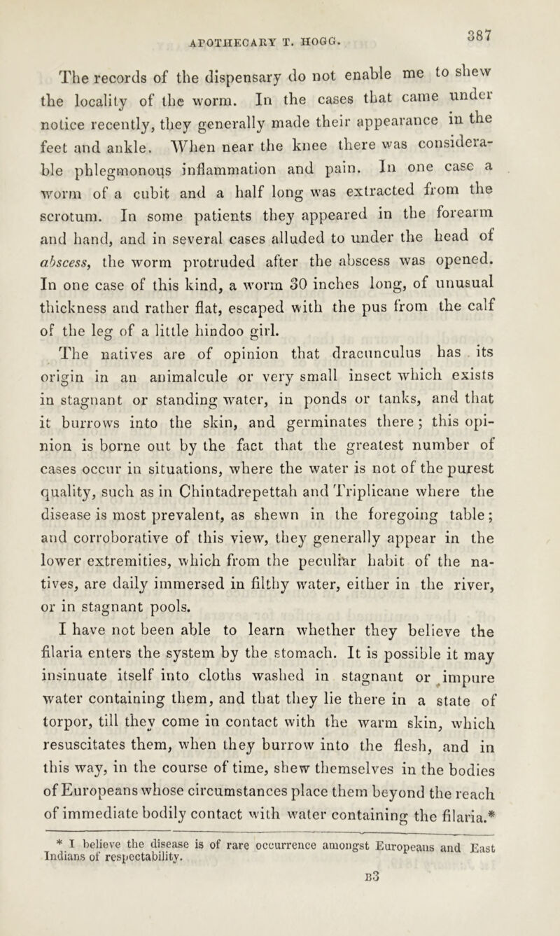The records of the dispensary do not enable me to shew the locality of the worm. In the cases that came undei notice recently, they generally made their appearance in the feet and ankle. When near the knee there was considera- ble phlegmonous inflammation and pain. In one case a worm of a cubit and a half long was extracted from the scrotum. In some patients they appeared in the foreaim and hand, and in several cases alluded to under the head of abscess, the worm protruded after the abscess was opened. In one case of this kind, a worm 30 inches long, of unusual thickness and rather flat, escaped with the pus from the calf of the leg of a little hindoo girl. The natives are of opinion that dracunculus has its origin in an animalcule or very small insect which exists in stagnant or standing water, in ponds or tanks, and that it burrows into the skin, and germinates there; this opi- nion is borne out by the fact that the greatest number of cases occur in situations, where the water is not of the purest quality, such as in Chintadrepettah and Triplicane where the disease is most prevalent, as shewn in the foregoing table; and corroborative of this view, the}7 generally appear in the lower extremities, which from the peculiar habit of the na- tives, are daily immersed in filthy water, either in the river, or in stagnant pools. I have not been able to learn whether they believe the filaria enters the system by the stomach. It is possible it may insinuate itself into cloths washed in stagnant or impure water containing them, and that they lie there in a state of torpor, till they come in contact with the warm skin, which resuscitates them, when they burrow into the flesh, and in this way, in the course of time, shew themselves in the bodies of Europeans whose circumstances place them beyond the reach of immediate bodily contact with water containing the filaria.* * I believe the disease is of rare occurrence amongst Europeans and East Indians of respectability. b3