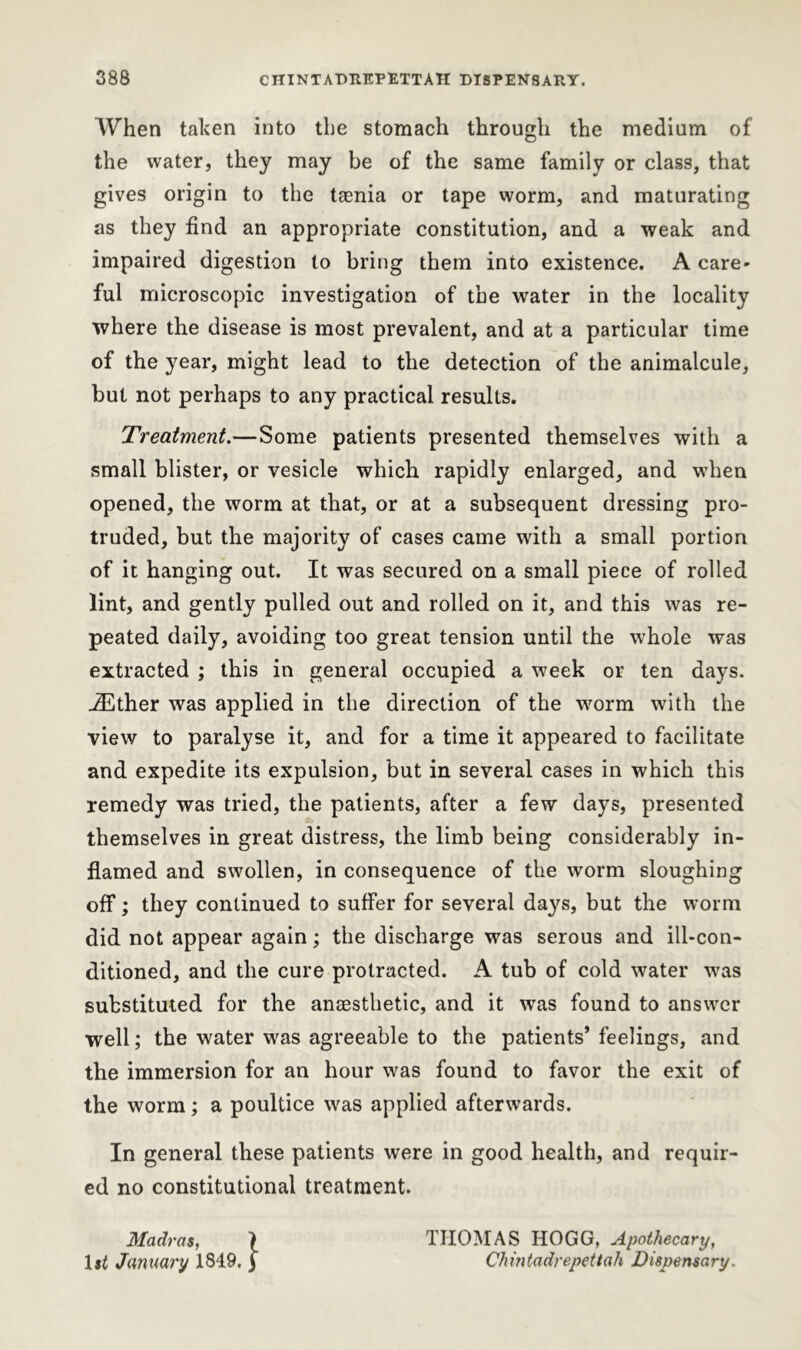 When taken into the stomach through the medium of the water, they may be of the same family or class, that gives origin to the taenia or tape worm, and maturating as they find an appropriate constitution, and a weak and impaired digestion to bring them into existence. A care- ful microscopic investigation of the water in the locality where the disease is most prevalent, and at a particular time of the year, might lead to the detection of the animalcule, but not perhaps to any practical results. Treatment.—Some patients presented themselves with a small blister, or vesicle which rapidly enlarged, and when opened, the worm at that, or at a subsequent dressing pro- truded, but the majority of cases came with a small portion of it hanging out. It was secured on a small piece of rolled lint, and gently pulled out and rolled on it, and this was re- peated daily, avoiding too great tension until the whole was extracted ; this in general occupied a week or ten days. jEther was applied in the direction of the worm with the view to paralyse it, and for a time it appeared to facilitate and expedite its expulsion, but in several cases in which this remedy was tried, the patients, after a few days, presented themselves in great distress, the limb being considerably in- flamed and swollen, in consequence of the worm sloughing off; they continued to suffer for several days, but the worm did not appear again; the discharge was serous and ill-con- ditioned, and the cure protracted. A tub of cold water was substituted for the anaesthetic, and it was found to answer ■well; the water was agreeable to the patients’feelings, and the immersion for an hour was found to favor the exit of the worm; a poultice was applied afterwards. In general these patients were in good health, and requir- ed no constitutional treatment. Madras, ) THOMAS HOGG, Apothecary, 1 $t January 1849. j Chintadrepettah Dispensary.