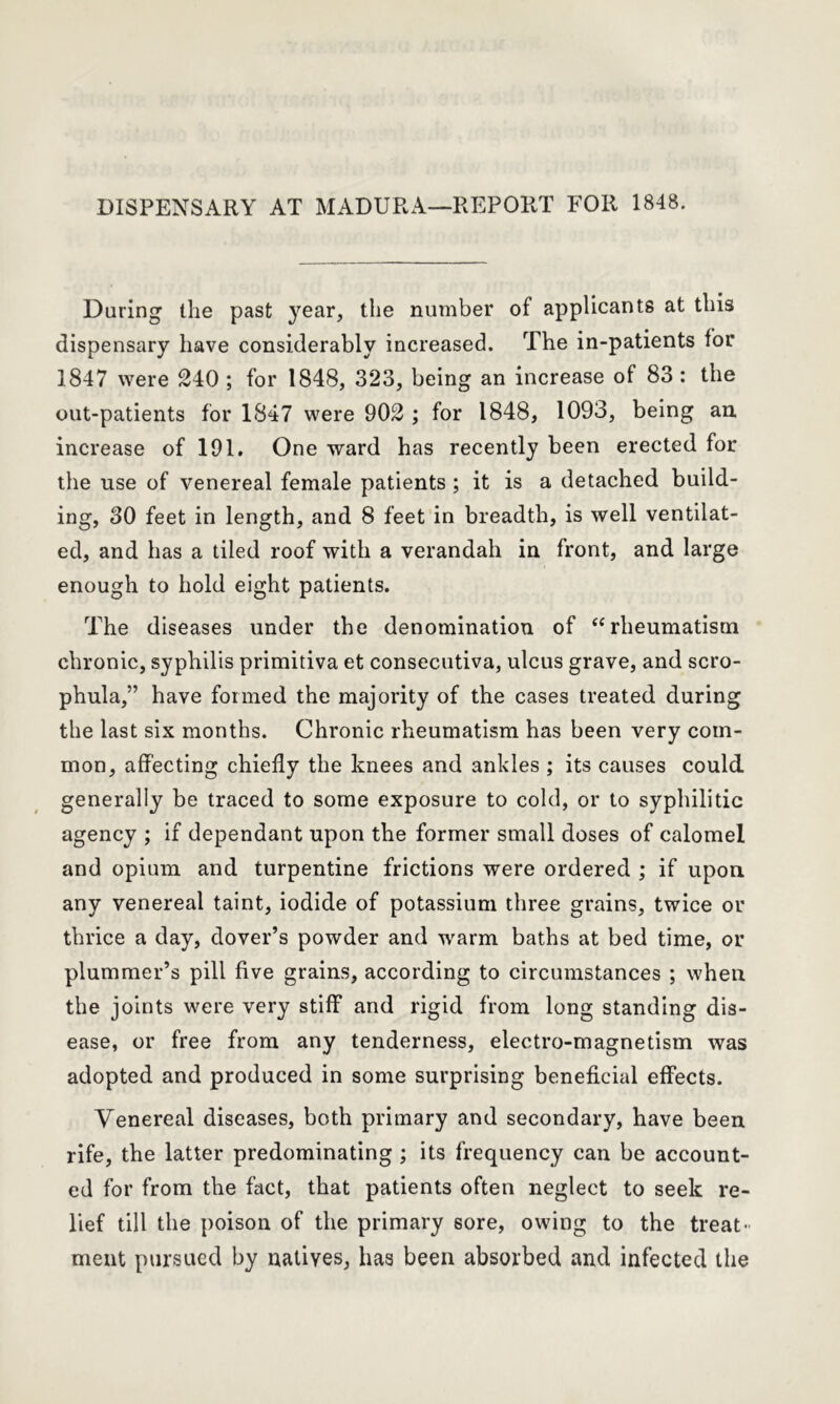 DISPENSARY AT MADURA—REPORT FOR 1848. Daring the past year, the number of applicants at this dispensary have considerably increased. The in-patients for 1847 were 240 ; for 1848, 323, being an increase of 83: the out-patients for 1847 were 902 ; for 1848, 1093, being an increase of 191. One ward has recently been erected for the use of venereal female patients ; it is a detached build- ing, 30 feet in length, and 8 feet in breadth, is well ventilat- ed, and has a tiled roof with a verandah in front, and large enough to hold eight patients. The diseases under the denomination of “rheumatism chronic, syphilis primitiva et consecutiva, ulcus grave, and scro- phula,” have formed the majority of the cases treated during the last six months. Chronic rheumatism has been very com- mon, affecting chiefly the knees and ankles ; its causes could generally be traced to some exposure to cold, or to syphilitic agency ; if dependant upon the former small doses of calomel and opium and turpentine frictions were ordered ; if upon any venereal taint, iodide of potassium three grains, twice or thrice a day, dover’s powder and warm baths at bed time, or plummer’s pill five grains, according to circumstances ; when the joints were very stiff and rigid from long standing dis- ease, or free from any tenderness, electro-magnetism was adopted and produced in some surprising beneficial effects. Venereal diseases, both primary and secondary, have been rife, the latter predominating ; its frequency can be account- ed for from the fact, that patients often neglect to seek re- lief till the poison of the primary sore, owing to the treat- ment pursued by natives, has been absorbed and infected the