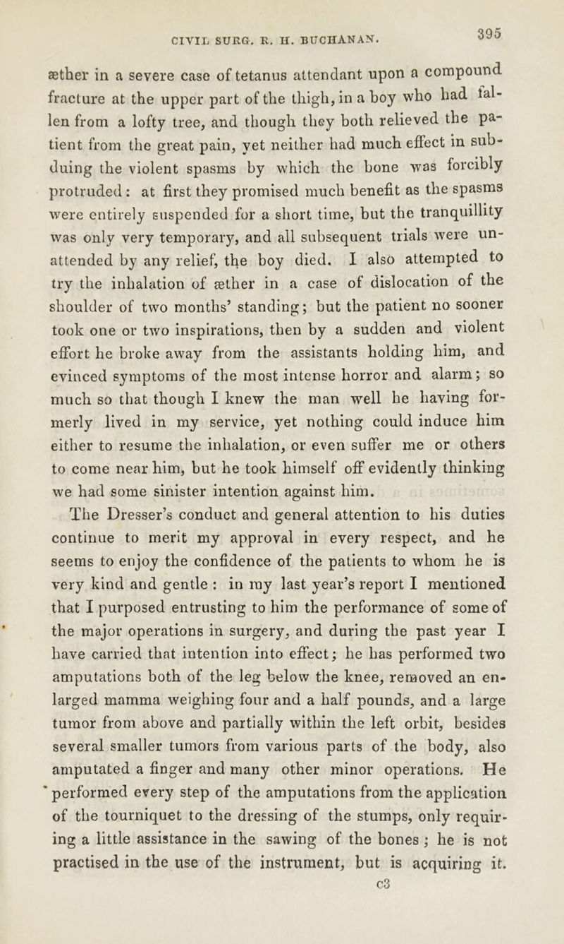 aether in a severe case of tetanus attendant upon a compound fracture at the upper part of the thigh, in a boy who had fal- len from a lofty tree, and though they both relieved the pa- tient from the great pain, yet neither had much effect in sub- duing the violent spasms by which the bone was forcibly protruded : at first they promised much benefit as the spasms were entirely suspended for a short time, but the tranquillity was only very temporary, and all subsequent trials were un- attended by any relief, the boy died. I also attempted to try the inhalation of jether in a case of dislocation of the shoulder of two months’ standing; but the patient no sooner took one or two inspirations, then by a sudden and violent effort he broke away from the assistants holding him, and evinced symptoms of the most intense horror and alarm; so much so that though I knew the man well he having for- merly lived in my service, yet nothing could induce him either to resume the inhalation, or even suffer me or others to come near him, but he took himself off evidently thinking we had some sinister intention against him. The Dresser’s conduct and general attention to his duties continue to merit my approval in every respect, and he seems to enjoy the confidence of the patients to whom he is very kind and gentle : in ray last year’s report I mentioned that I purposed entrusting to him the performance of some of the major operations in surgery, and during the past year I have carried that intention into effect; he has performed two amputations both of the leg below the knee, removed an en- larged mamma weighing four and a half pounds, and a large tumor from above and partially within the left orbit, besides several smaller tumors from various parts of the body, also amputated a finger and many other minor operations. He ' performed every step of the amputations from the application of the tourniquet to the dressing of the stumps, only requir- ing a little assistance in the sawing of the bones ; he is not practised in the use of the instrument, but is acquiring it. c3