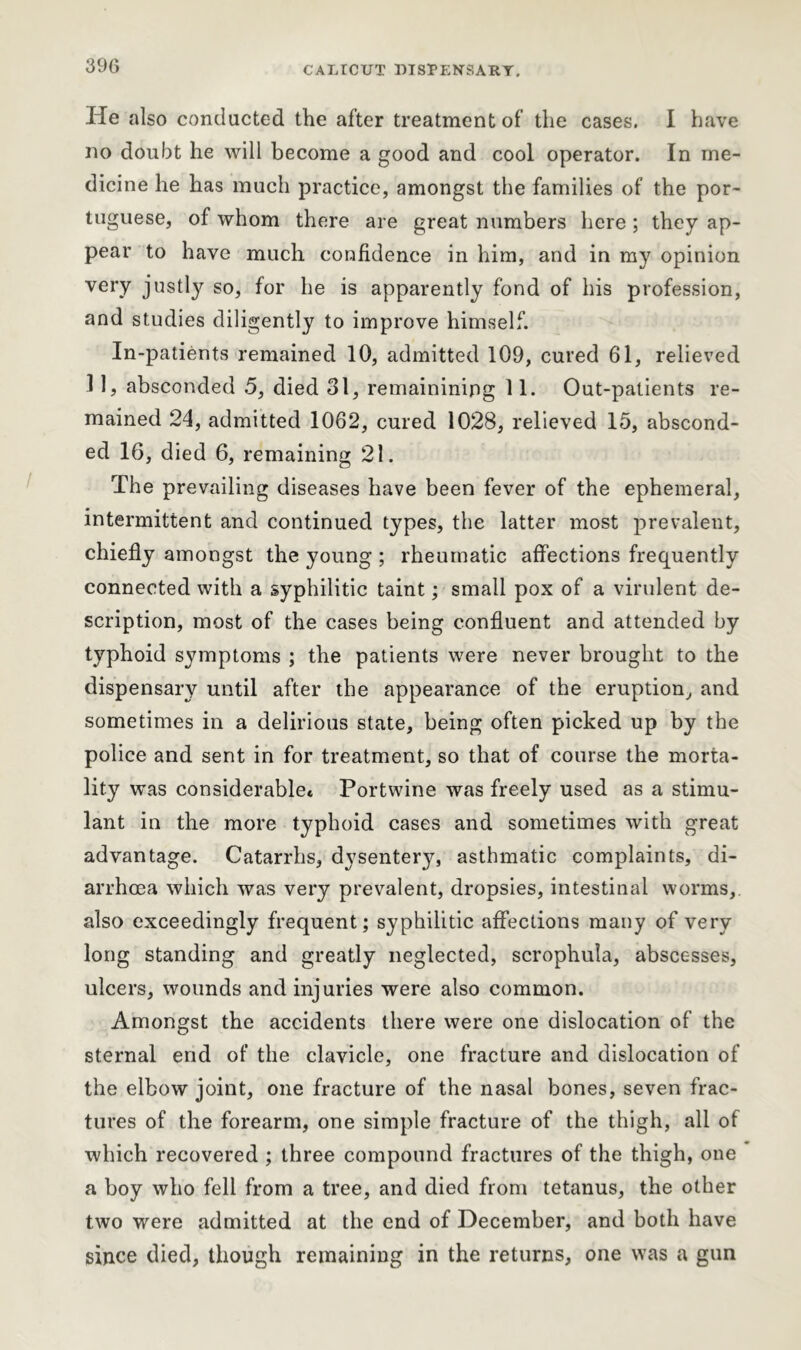 CALICUT LISTEN'S ART, He also conducted the after treatment of the cases. I have no doubt he will become a good and cool operator. In me- dicine he has much practice, amongst the families of the Por- tuguese, of whom there are great numbers here ; they ap- pear to have much confidence in him, and in my opinion very justly so, for he is apparently fond of his profession, and studies diligently to improve himself. In-patients remained 10, admitted 109, cured 61, relieved 11, absconded 5, died 31, remaininipg 11. Out-patients re- mained 24, admitted 1062, cured 1028, relieved 15, abscond- ed 16, died 6, remaining 21. The prevailing diseases have been fever of the ephemeral, intermittent and continued types, the latter most prevalent, chiefly amongst the young ; rheumatic affections frequently connected with a syphilitic taint; small pox of a virulent de- scription, most of the cases being confluent and attended by typhoid symptoms ; the patients were never brought to the dispensary until after the appearance of the eruption, and sometimes in a delirious state, being often picked up by the police and sent in for treatment, so that of course the morta- lity was considerable* Portwine was freely used as a stimu- lant in the more typhoid cases and sometimes with great advantage. Catarrhs, dysentery, asthmatic complaints, di- arrhoea which was very prevalent, dropsies, intestinal worms, also exceedingly frequent; syphilitic affections many of very long standing and greatly neglected, scrophula, abscesses, ulcers, wounds and injuries were also common. Amongst the accidents there were one dislocation of the sternal end of the clavicle, one fracture and dislocation of the elbow joint, one fracture of the nasal bones, seven frac- tures of the forearm, one simple fracture of the thigh, all of which recovered ; three compound fractures of the thigh, one a boy who fell from a tree, and died from tetanus, the other two were admitted at the end of December, and both have since died, though remaining in the returns, one was a gun