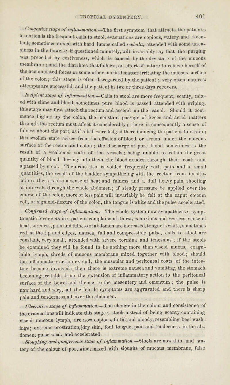 Congestive stage of inflammation.—The first symptom that attracts the patient’s attention is the frequent calls to stool, evacuations are copious, >vatery and foecu- lent, sometimes mixed with hard lumps called scybala, attended with some unea- siness in the bowels ; if questioned minutely, will invariably say that the purging was preceded by costiveness, which is caused by the dry state of the mucous membrane ; and the diarrhoea that follows, an effort of nature to relieve herself of the accumulated foeces or some other morbid matter irritating the mucous surface of the colon ; this stage is often disregarded by the patient ; very often nature’s attempts are successful, and the patient in two or three days recovers. Incipient stage of inflammation,—Calls to stool are more frequent, scanty, mix- ed with slime and blood, sometimes pure blood is passed attended with griping, this stage may first attack the rectum and ascend up the canal. Should it com- mence higher up the colon, the constant passage of fceces and acrid matters through the rectum must affect it considerably ; there is consequently a sense of fulness about the part, as if a ball were lodged there inducing the patient to strain ; this swollen state arises from the effusion of blood or serum under the mucous surface of the rectum and colon ; the discharge of pure blood sometimes is the result of a weakened state of the vessels; being unable to retain the great quantity of blood flowing into them, the blood exudes through their coats and s passed by stool. The urine also is voided frequently with pain and in small .quantities, the result of the bladder sympathizing with the rectum from its situ- ation ; there is also a sense of heat and fulness and a dull heavy pain shooting at intervals through the whole abdomen ; if steady pressure be applied over the course of the colon, more or less pain will invariably be felt at the caput coecum coli, or sigmoid-flexure of the colon, the tongue is white and the pulse accelerated. Confirmed stage of inflammation.—The whole system now sympathizes ; symp- tomatic fever sets in ; patient complains of thirst, is anxious and restless, sense of heat, soreness, pain and fulness of abdomen are increased, tongue is white, sometimes red at the tip and edges, nausea, full and compressible pulse, calls to stool are constant, very small, attended with severe tormina and tenesmus ; if the stools be examined they will be found to be nothing more than viscid mucus, coagu- lable lymph, shreds of mucous membrane mixed together with blood; should the inflammatory action extend, the muscular and peritoneal coats of the intes- tine become involved ; then there is extreme nausea and vomiting, the stomach becoming irritable from the extension of inflammatory action to the peritoneal surface of the bowel and thence to the mesentery and omentum ; the pulse is now hard and wiry, all the febrile symptoms are aggravated and there is sharp pain and tenderness all over the abdomen. Ulcerative stage of inflammation.—The change in the colour and consistence of the evacuations will indicate this stage ; stools instead of being scanty containing viscid mucous lymph, are now copious, foetid and bloody, resembling beef wash- ings ; extreme prostration,£dry skin, foul tongue, pain and tenderness in the ab- domen, pulse weak and accelerated. Sloughing and gangrenous stage of inflammation.—Stools are now thin and wa- tery of the colour of port wine, mixed with sloughs of mucous membrane, false