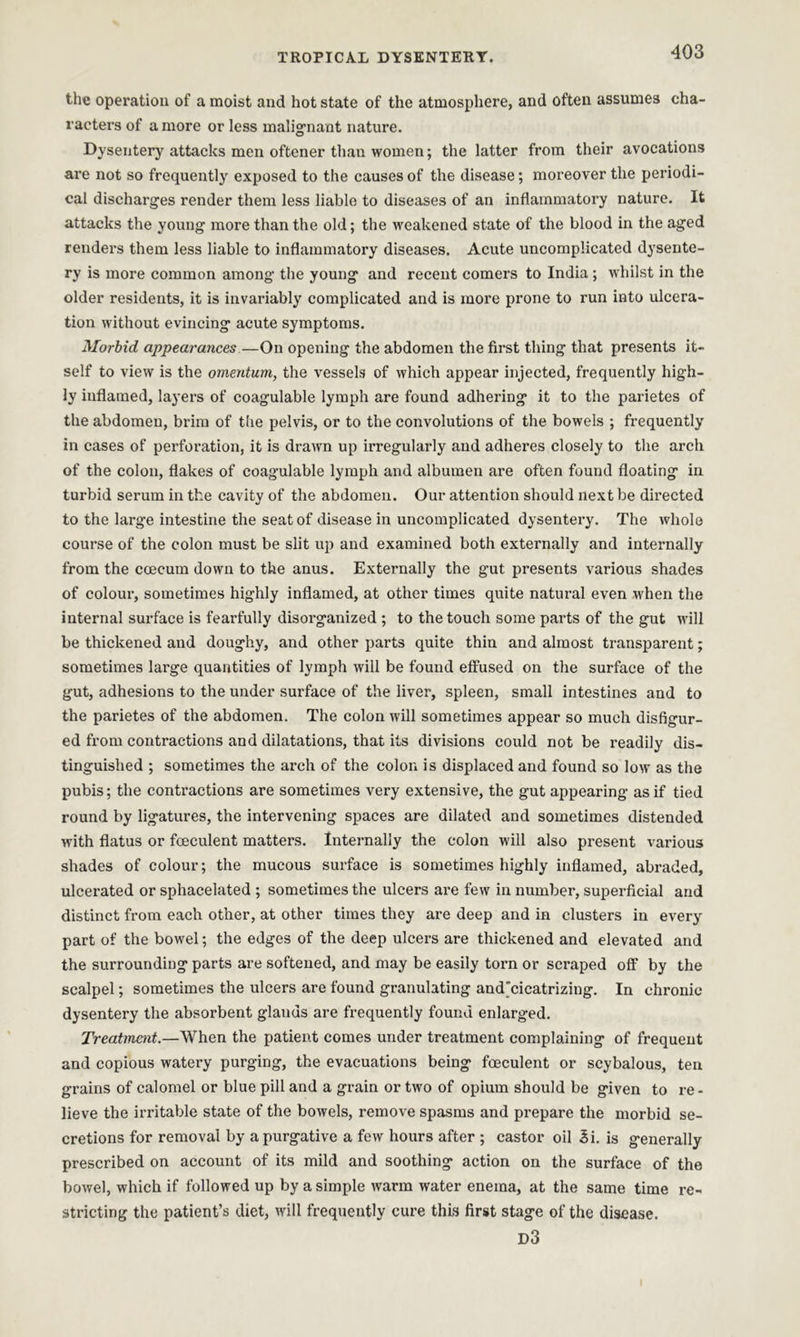 the operation of a moist and hot state of the atmosphere, and often assumes cha- racters of a more or less malignant nature. Dysentery attacks men oftener than women; the latter from their avocations are not so frequently exposed to the causes of the disease; moreover the periodi- cal discharges render them less liable to diseases of an inflammatory nature. It attacks the young more than the old; the weakened state of the blood in the aged renders them less liable to inflammatory diseases. Acute uncomplicated dysente- ry is more common among the young and recent comers to India ; whilst in the older residents, it is invariably complicated and is more prone to run into ulcera- tion without evincing acute symptoms. Morbid appearances—On opening the abdomen the first thing that presents it- self to view is the omentum,, the vessels of which appear injected, frequently high- ly inflamed, layers of coagulable lymph are found adhering it to the parietes of the abdomen, brim of the pelvis, or to the convolutions of the bowels ; frequently in cases of pei’foration, it is drawn up irregularly and adheres closely to the arch of the colon, flakes of coagulable lymph and albumen are often found floating in turbid serum in the cavity of the abdomen. Our attention should next be directed to the large intestine the seat of disease in uncomplicated dysentery. The whole course of the colon must be slit up and examined both externally and internally from the eoecum down to the anus. Externally the gut presents various shades of colour, sometimes highly inflamed, at other times quite natural even when the internal surface is fearfully disorganized ; to the touch some parts of the gut will be thickened and doughy, and other parts quite thin and almost transparent; sometimes large quantities of lymph will be found effused on the surface of the gut, adhesions to the under surface of the liver, spleen, small intestines and to the parietes of the abdomen. The colon will sometimes appear so much disfigur- ed from contractions and dilatations, that its divisions could not be readily dis- tinguished ; sometimes the arch of the colon is displaced and found so low as the pubis; the contractions are sometimes very extensive, the gut appearing as if tied round by ligatures, the intervening spaces are dilated and sometimes distended with flatus or foeculent matters. Internally the colon will also present various shades of colour; the mucous surface is sometimes highly inflamed, abraded, ulcerated or sphacelated ; sometimes the ulcers are few in number, superficial and distinct from each other, at other times they are deep and in clusters in every part of the bowel; the edges of the deep ulcers are thickened and elevated and the surrounding parts are softened, and may be easily torn or scraped off by the scalpel; sometimes the ulcers are found granulating and'cicatrizing. In chronic dysentery the absorbent glauds are frequently found enlarged. Treatment.—When the patient comes under treatment complaining of frequent and copious watery purging, the evacuations being foeculent or scybalous, ten grains of calomel or blue pill and a grain or two of opium should be given to re- lieve the irritable state of the bowels, remove spasms and prepare the morbid se- cretions for removal by a purgative a few hours after ; castor oil 3i. is generally prescribed on account of its mild and soothing action on the surface of the bowel, which if followed up by a simple warm water enema, at the same time re- stricting the patient’s diet, will frequently cure this first stage of the disease. d3