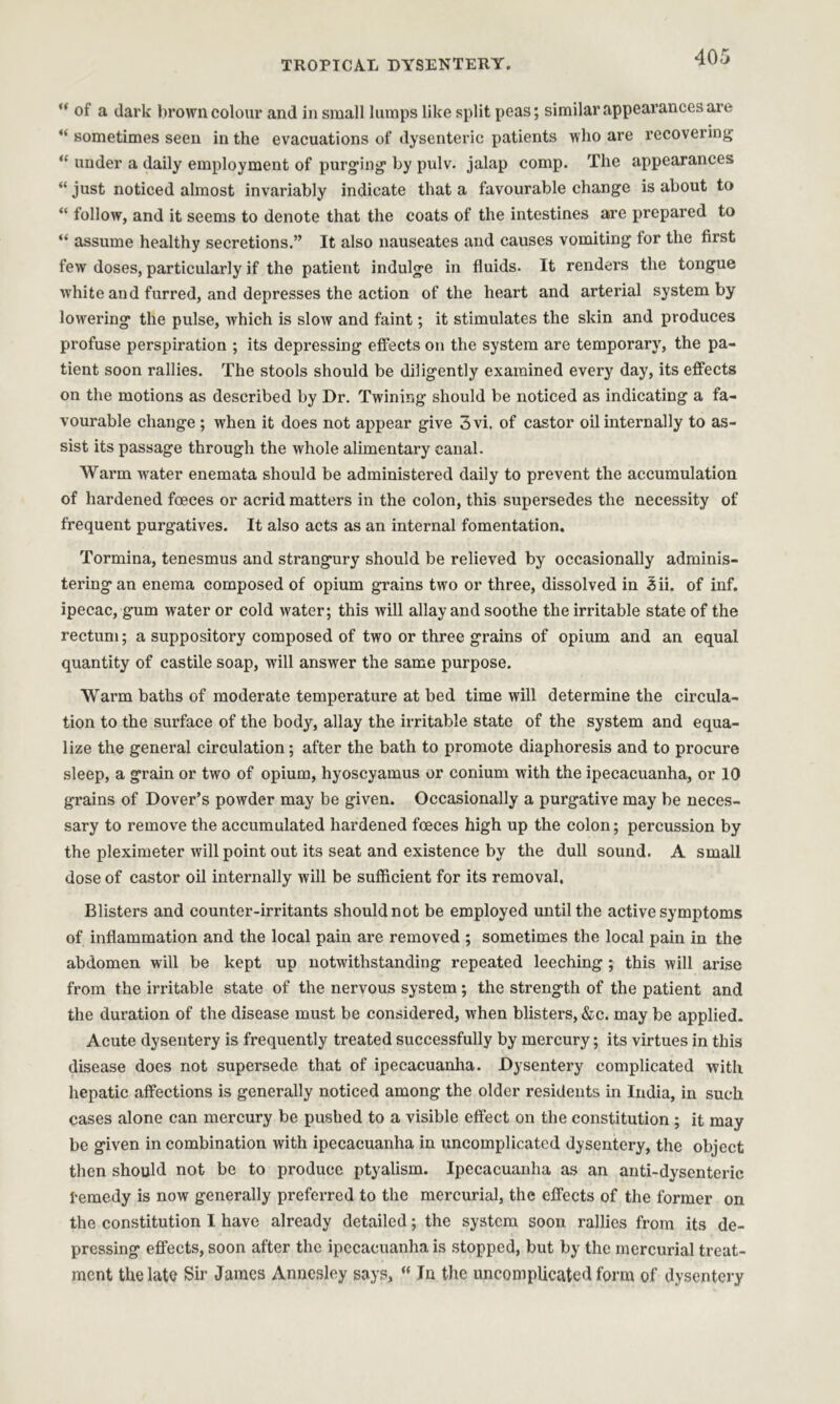 “ of a dark brown colour and in small lumps like split peas; similar appearances are “ sometimes seen in the evacuations of dysenteric patients who are recovering “ under a daily employment of purging by pulv. jalap comp. The appearances “ just noticed almost invariably indicate that a favourable change is about to “ follow, and it seems to denote that the coats of the intestines are prepared to “ assume healthy secretions.” It also nauseates and causes vomiting for the first few doses, particularly if the patient indulge in fluids. It renders the tongue white and furred, and depresses the action of the heart and arterial system by lowering the pulse, which is slow and faint; it stimulates the skin and produces profuse perspiration ; its depressing effects on the system are temporary, the pa- tient soon rallies. The stools should be diligently examined every day, its effects on the motions as described by Dr. Twining should be noticed as indicating a fa- vourable change ; when it does not appear give 3vi. of castor oil internally to as- sist its passage through the whole alimentary canal. Warm water enemata should be administered daily to prevent the accumulation of hardened fceces or acrid matters in the colon, this supersedes the necessity of frequent purgatives. It also acts as an internal fomentation. Tormina, tenesmus and strangury should be relieved by occasionally adminis- tering an enema composed of opium grains two or three, dissolved in 3ii. of inf. ipecac, gum water or cold water; this will allay and soothe the irritable state of the rectum; a suppository composed of two or three grains of opium and an equal quantity of castile soap, will answer the same purpose. Warm baths of moderate temperature at bed time will determine the circula- tion to the surface of the body, allay the irritable state of the system and equa- lize the general circulation; after the bath to promote diaphoresis and to procure sleep, a grain or two of opium, hyoscyamus or conium with the ipecacuanha, or 10 grains of Dover’s powder may be given. Occasionally a purgative may be neces- sary to remove the accumulated hardened foeces high up the colon; percussion by the pleximeter will point out its seat and existence by the dull sound. A small dose of castor oil internally will be sufficient for its removal. Blisters and counter-irritants should not be employed until the active symptoms of inflammation and the local pain are removed ; sometimes the local pain in the abdomen will be kept up notwithstanding repeated leeching; this will arise from the irritable state of the nervous system ; the strength of the patient and the duration of the disease must be considered, when blisters, &c. may be applied. Acute dysentery is frequently treated successfully by mercury; its virtues in this disease does not supersede that of ipecacuanha. Dysentery complicated with hepatic affections is generally noticed among the older residents in India, in such cases alone can mercury be pushed to a visible effect on the constitution ; it may be given in combination with ipecacuanha in uncomplicated dysentery, the object then should not be to produce ptyalism. Ipecacuanha as an anti-dysenteric 1-emedy is now generally preferred to the mercurial, the effects of the former on the constitution I have already detailed; the system soon rallies from its de- pressing effects, soon after the ipecacuanha is stopped, but by the mercurial treat- ment the late Sir James Annesley says, “ In the uncomplicated form of dysentery