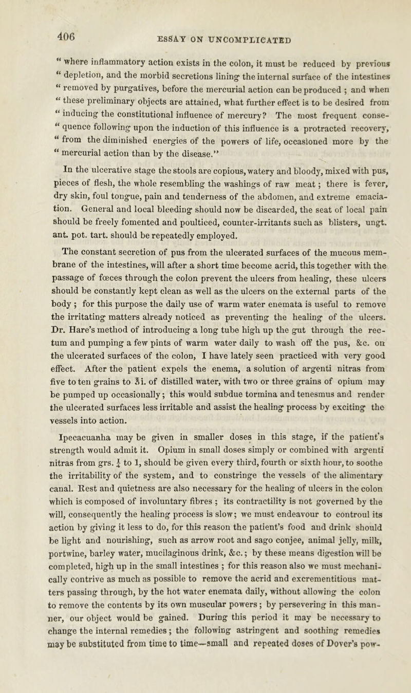 “ where inflammatory action exists in the colon, it must be reduced by previous “ depletion, and the morbid secretions lining* the internal surface of the intestines “ removed by purgatives, before the mercurial action can be produced ; and when “ these preliminary objects are attained, what further effect is to be desired from “ inducing the constitutional influence of mercury? The most frequent conse- “ fluence following upon the induction of this influence is a protracted recovery, “ from the diminished energies of the powers of life, occasioned more by the “ mercurial action than by the disease.” In the ulcerative stage the stools are copious, watery and bloody, mixed with pus, pieces of flesh, the whole resembling the washings of raw meat; there is fever, dry skin, foul tongue, pain and tenderness of the abdomen, and extreme emacia- tion. General and local bleeding should now be discarded, the seat of local pain should be freely fomented and poulticed, counter-irritants such as blisters, ungt. ant. pot. tart, should be repeatedly employed. The constant secretion of pus from the ulcerated surfaces of the mucous mem- brane of the intestines, will after a short time become acrid, this together with the passage of foeces through the colon prevent the ulcers from healing, these ulcers should be constantly kept clean as well as the ulcers on the external parts of the body ; for this purpose the daily use of warm water enemata is useful to remove the irritating matters already noticed as preventing the healing of the ulcers. Dr. Hare’s method of introducing a long tube high up the gut through the rec- tum and pumping a few pints of warm water daily to wash off the pus, &c. on the ulcerated surfaces of the colon, I have lately seen practiced with very good effect. After the patient expels the enema, a solution of argenti nitras from five to ten grains to Si. of distilled water, with two or three grains of opium may be pumped up occasionally; this would subdue tormina and tenesmus and render the ulcerated surfaces less irritable and assist the healing process by exciting the vessels into action. Ipecacuanha may be given in smaller doses in this stage, if the patient’s strength would admit it. Opium in small doses simply or combined with argenti nitras from grs. £ to 1, should be given every third, fourth or sixth hour, to soothe the irritability of the system, and to constringe the vessels of the alimentary canal. Rest and quietness are also necessary for the healing of ulcers in the colon which is composed of involuntary fibres ; its contractility is not governed by the will, consequently the healing process is slow; we must endeavour to controul its action by giving it less to do, for this reason the patient’s food and drink should be light and nourishing, such as arrow root and sago conjee, animal jelly, milk, portwine, barley water, mucilaginous drink, &c.; by these means digestion will be completed, high up in the small intestines ; for this reason also we must mechani- cally contrive as much as possible to remove the acrid and excrementitious mat- ters passing through, by the hot water enemata daily, without allowing the colon to remove the contents by its own muscular powers ; by persevering in this man- ner, our object would be gained. During this period it may be necessary to change the internal remedies; the following astringent and soothing remedies may be substituted from time to time—small and repeated doses of Dover’s pow-