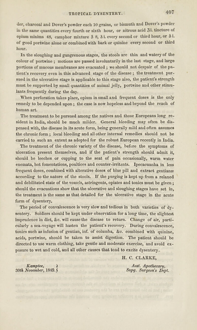 der, charcoal and Dover’s powder each 10 grains, or bismuth and Dover s powder in the same quantities every fourth or sixth hour, or nitrous acid 3i. tincture of opium minims 48, camphor mixture 3 8, 3 i. every second or third hour, or 3 i. of good portwine alone or combined with bark or quinine every second or third hour. In the sloughing and gangrenous stages, the stools are thin and watery of the colour of portwine ; motions are passed involuntarily in the last stage, and large portions of mucous membranes are evacuated ; we should not despair of the pa- tient’s recovery even in this advanced stage of the disease ; the treatment pur- sued in the ulcerative stage is applicable to this stage also, the patient’s strength must be supported by small quantities of animal jelly, portwine and other stimu- lants frequently during the day. When perforation takes place, opium in small and frequent doses is the only remedy to be depended upon; the case is now hopeless and beyond the reach of human art. The treatment to be pursued among the natives and those Europeans long re- sident in India, should be much milder. General bleeding may often be dis- pensed with, the disease in its acute form, being generally mild and often assumes the chronic form ; local bleeding and all other internal remedies should not be carried to such an extent as adopted for the robust European recently in India. The treatment of the chronic variety of the disease, before the symptoms of ulceration present themselves, and if the patient’s strength should admit it, should be leeches or cupping to the seat of pain occasionally, warm water enemata, hot fomentations, poultices and counter-irritants. Ipecacuanha in less frequent doses, combined with alterative doses of blue pill and extract gentiana? according to the nature of the stools. If the purging is kept up from a relaxed and debilitated state of the vessels, astringents, opiates and tonics must be given; should the evacuations show that the ulcerative and sloughing stages have set in, the treatment is the same as that detailed for the ulcerative stage in the acute form of dysentery. The period of convalescence is very slow and tedious in both varieties of dy- sentery. Soldiers should be kept under observation for a long time, the slightest imprudence in diet, &c. will cause the disease to return. Change of air, parti- cularly a sea-voyage will hasten the patient’s recovery. During convalescence, tonics such as infusion of gentian, inf. of columba, &c. combined with quinine, acids, portwine, should be taken to assist digestion. The patient should be directed to use warm clothing, take gentle and moderate exercise, and avoid ex- posure to wet and cold, and all other causes that tend to excite dysentery. H. C. CLARKE, Kamptee, } Asst. Apothecary, 30th November, 1849. j Supg. Surgeons Dept.