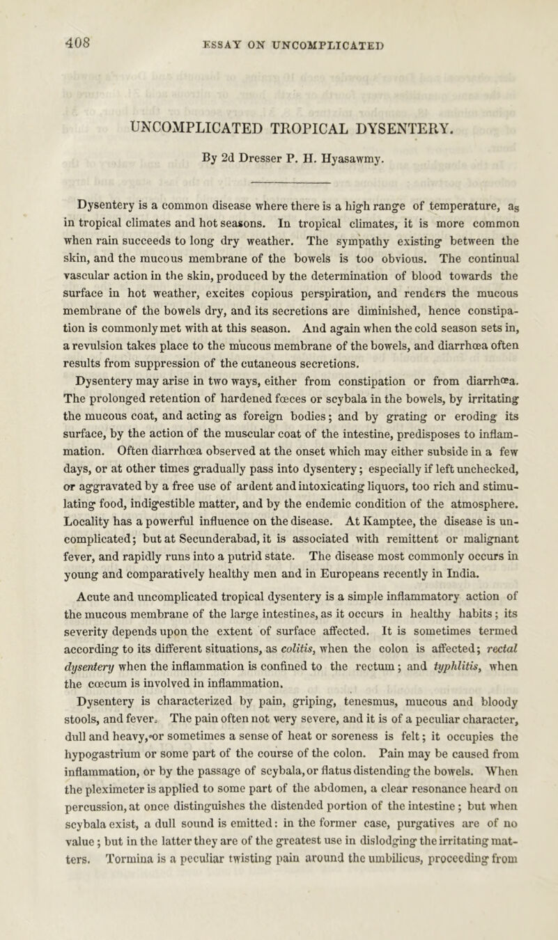 UNCOMPLICATED TROPICAL DYSENTERY. By 2d Dresser P. H. Hyasawmy. Dysentery is a common disease where there is a high range of temperature, as in tropical climates and hot seasons. In tropical climates, it is more common when rain succeeds to long dry weather. The sympathy existing between the skin, and the mucous membrane of the bowels is too obvious. The continual vascular action in the skin, produced by the determination of blood towards the surface in hot weather, excites copious perspiration, and renders the mucous membrane of the bowels dry, and its secretions are diminished, hence constipa- tion is commonly met with at this season. And again when the cold season sets in, a revulsion takes place to the mucous membrane of the bowels, and diarrhoea often results from suppression of the cutaneous secretions. Dysentery may arise in two ways, either from constipation or from diarrhoea. The prolonged retention of hardened foeces or scybala in the bowels, by irritating the mucous coat, and acting as foreign bodies; and by grating or eroding its surface, by the action of the muscular coat of the intestine, predisposes to inflam- mation. Often diarrhoea observed at the onset which may either subside in a few days, or at other times gradually pass into dysentery; especially if left unchecked, or aggravated by a free use of ardent and intoxicating liquors, too rich and stimu- lating food, indigestible matter, and by the endemic condition of the atmosphere. Locality has a powerful influence on the disease. At Kamptee, the disease is un- complicated; but at Secunderabad, it is associated with remittent or malignant fever, and rapidly runs into a putrid state. The disease most commonly occurs in young and comparatively healthy men and in Europeans recently in India. Acute and uncomplicated tropical dysentery is a simple inflammatory action of the mucous membrane of the large intestines, as it occurs in healthy habits; its severity depends upon the extent of surface affected. It is sometimes termed according to its different situations, as colitis, when the colon is affected; rectal dysentery when the inflammation is confined to the rectum ; and typhlitis, when the coecum is involved in inflammation. Dysentery is characterized by pain, griping, tenesmus, mucous and bloody stools, and fever; The pain often not very severe, and it is of a peculiar character, dull and heavy,»or sometimes a sense of heat or soreness is felt; it occupies the hypogastrium or some part of the course of the colon. Pain may be caused from inflammation, or by the passage of scybala, or flatus distending the bowels. When the pleximeter is applied to some part of the abdomen, a clear resonance heard on percussion, at once distinguishes the distended portion of the intestine; but when scybala exist, a dull sound is emitted: in the former case, purgatives are of no value ; but in the latter they are of the greatest use in dislodging the irritating mat- ters. Tormina is a peculiar twisting pain around the umbilicus, proceeding from