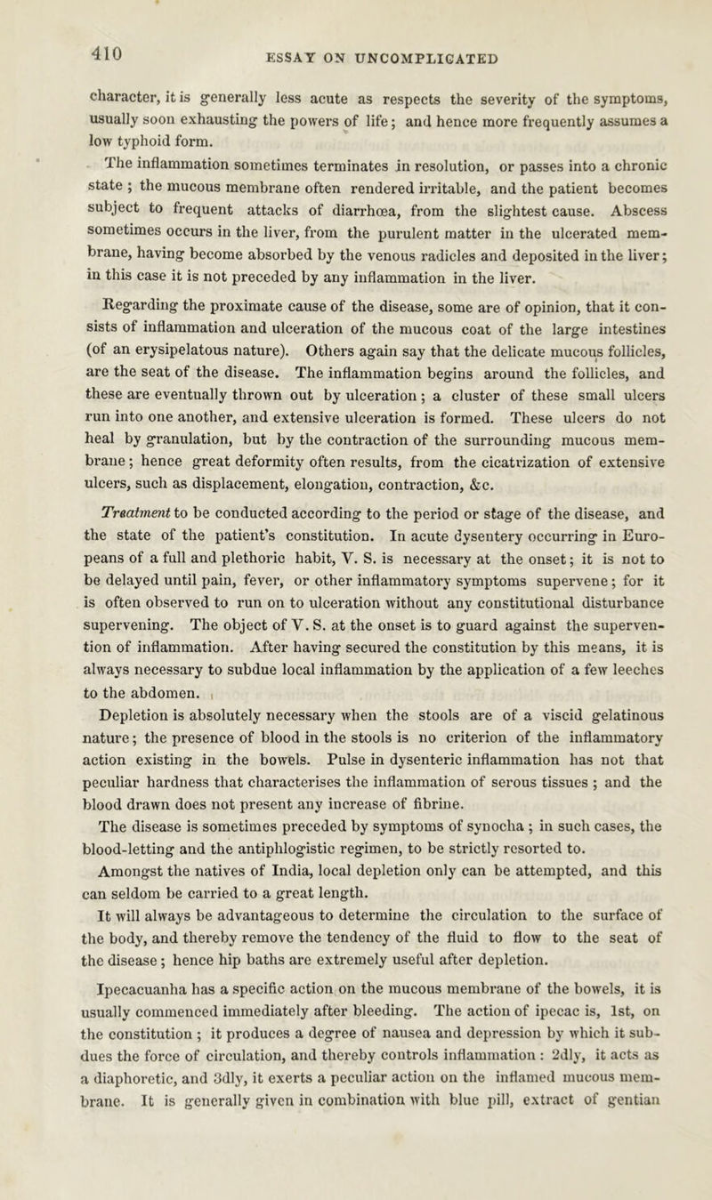 character, it is generally less acute as respects the severity of the symptoms, usually soon exhausting the powers of life; and hence more frequently assumes a low typhoid form. The inflammation sometimes terminates in resolution, or passes into a chronic state ; the mucous membrane often rendered irritable, and the patient becomes subject to frequent attacks of diarrhoea, from the slightest cause. Abscess sometimes occurs in the liver, from the purulent matter in the ulcerated mem- brane, having become absorbed by the venous i-adicles and deposited in the liver; in this case it is not preceded by any inflammation in the liver. Regarding the proximate cause of the disease, some are of opinion, that it con- sists of inflammation and ulceration of the mucous coat of the large intestines (of an erysipelatous nature). Others again say that the delicate mucous follicles, are the seat of the disease. The inflammation begins around the follicles, and these are eventually thrown out by ulceration ; a cluster of these small ulcers run into one another, and extensive ulceration is formed. These ulcers do not heal by granulation, but by the contraction of the surrounding mucous mem- brane ; hence great deformity often results, from the cicatrization of extensive ulcers, such as displacement, elongation, contraction, &c. Treatment to be conducted according to the period or stage of the disease, and the state of the patient’s constitution. In acute dysentery occurring in Euro- peans of a full and plethoric habit, Y. S. is necessary at the onset; it is not to be delayed until pain, fever, or other inflammatory symptoms supervene ; for it is often observed to run on to ulceration without any constitutional disturbance supervening. The object of V. S. at the onset is to guard against the superven- tion of inflammation. After having secured the constitution by this means, it is always necessary to subdue local inflammation by the application of a few leeches to the abdomen. , Depletion is absolutely necessary when the stools are of a viscid gelatinous nature; the presence of blood in the stools is no criterion of the inflammatory action existing in the bowels. Pulse in dysenteric inflammation has not that peculiar hardness that characterises the inflammation of serous tissues ; and the blood drawn does not present any increase of fibrine. The disease is sometimes preceded by symptoms of synocha ; in such cases, the blood-letting and the antiphlogistic regimen, to be strictly resorted to. Amongst the natives of India, local depletion only can be attempted, and this can seldom be carried to a great length. It will always be advantageous to determine the circulation to the surface of the body, and thereby remove the tendency of the fluid to flow to the seat of the disease ; hence hip baths are extremely useful after depletion. Ipecacuanha has a specific action on the mucous membrane of the bowels, it is usually commenced immediately after bleeding. The action of ipecac is, 1st, on the constitution ; it produces a degree of nausea and depression by which it sub- dues the force of circulation, and thereby controls inflammation : 2dly, it acts as a diaphoretic, and 3dly, it exerts a peculiar action on the inflamed mucous mem- brane. It is generally given in combination with blue pill, extract of gentian
