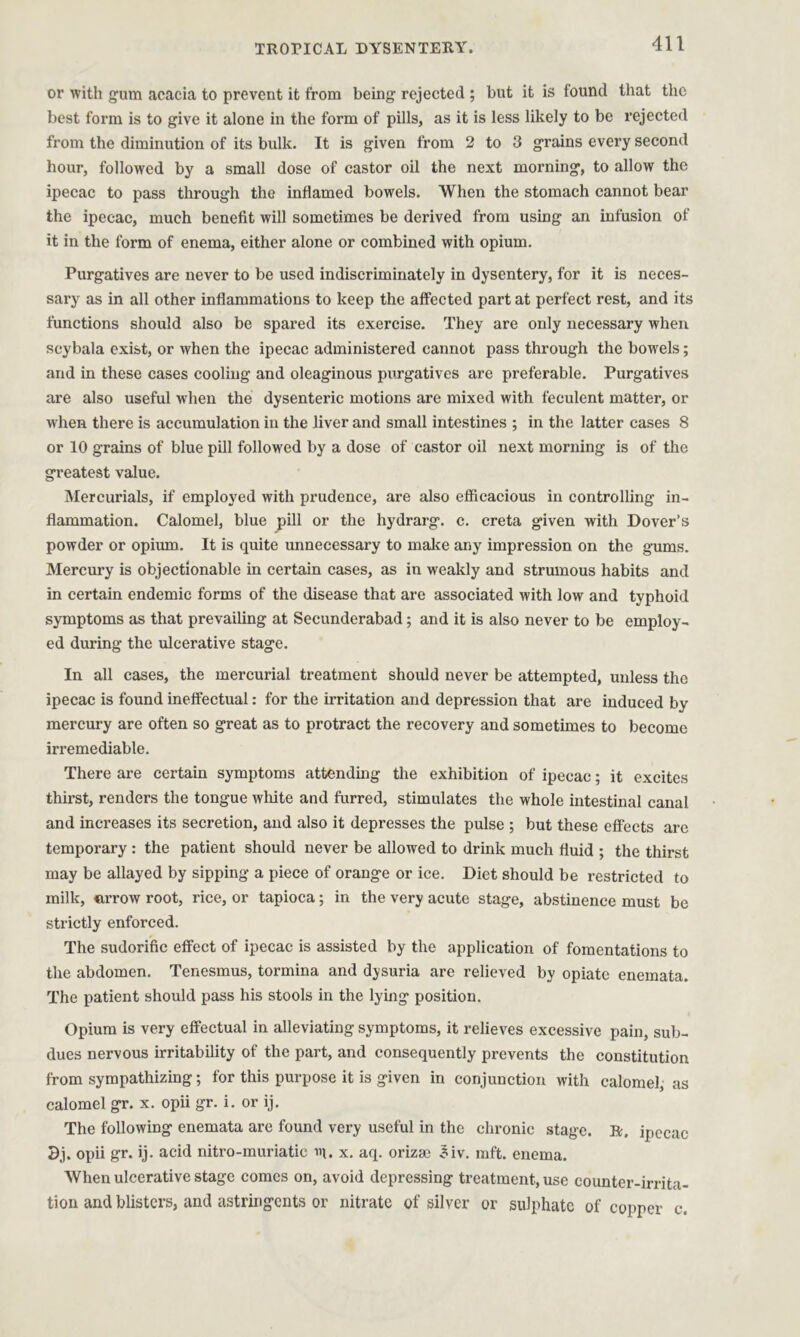 or with gum acacia to prevent it from being rejected ; but it is found that the best form is to give it alone in the form of pills, as it is less likely to be rejected from the diminution of its bulk. It is given from 2 to 3 grains every second hour, followed by a small dose of castor oil the next morning, to allow the ipecac to pass through the inflamed bowels. When the stomach cannot bear the ipecac, much benefit will sometimes be derived from using an infusion of it in the form of enema, either alone or combined with opium. Purgatives are never to be used indiscriminately in dysentery, for it is neces- sary as in all other inflammations to keep the affected part at perfect rest, and its functions should also be spared its exercise. They are only necessary when scybala exist, or when the ipecac administered cannot pass through the bowels; and in these cases cooling and oleaginous purgatives are preferable. Purgatives are also useful when the dysenteric motions are mixed with feculent matter, or when there is accumulation in the liver and small intestines ; in the latter cases 8 or 10 grains of blue pill followed by a dose of castor oil next morning is of the greatest value. Mercurials, if employed with prudence, are also efficacious in controlling in- flammation. Calomel, blue pill or the hydrarg. c. creta given with Dover’s powder or opium. It is quite unnecessary to make any impression on the gums. Mercury is objectionable in certain cases, as in weakly and strumous habits and in certain endemic forms of the disease that are associated with low and typhoid symptoms as that prevailing at Secunderabad; and it is also never to be employ- ed during the ulcerative stage. In all cases, the mercurial treatment should never be attempted, unless the ipecac is found ineffectual: for the irritation and depression that are induced by mercury are often so great as to protract the recovery and sometimes to become irremediable. There are certain symptoms attending the exhibition of ipecac; it excites thirst, renders the tongue white and furred, stimulates the whole intestinal canal and increases its secretion, and also it depresses the pulse ; but these effects are temporary : the patient should never be allowed to drink much fluid ; the thirst may be allayed by sipping a piece of orange or ice. Diet should be restricted to milk, arrow root, rice, or tapioca; in the very acute stage, abstinence must be strictly enforced. The sudorific effect of ipecac is assisted by the application of fomentations to the abdomen. Tenesmus, tormina and dysuria are relieved by opiate enemata. The patient should pass his stools in the lying position. Opium is very effectual in alleviating symptoms, it relieves excessive pain, sub- dues nervous irritability of the part, and consequently prevents the constitution from sympathizing; for this purpose it is given in conjunction with calomel, as calomel gr. x. opii gr. i. or ij. The following enemata are found very useful in the chronic stage. R, ipecac 3j. opii gr. ij. acid nitro-muriatic m. x. aq. orizm 3iv. mft. enema. When ulcerative stage comes on, avoid depressing treatment, use counter-irrita- tion and blisters, and astringents or nitrate of silver or sulphate of copper c.