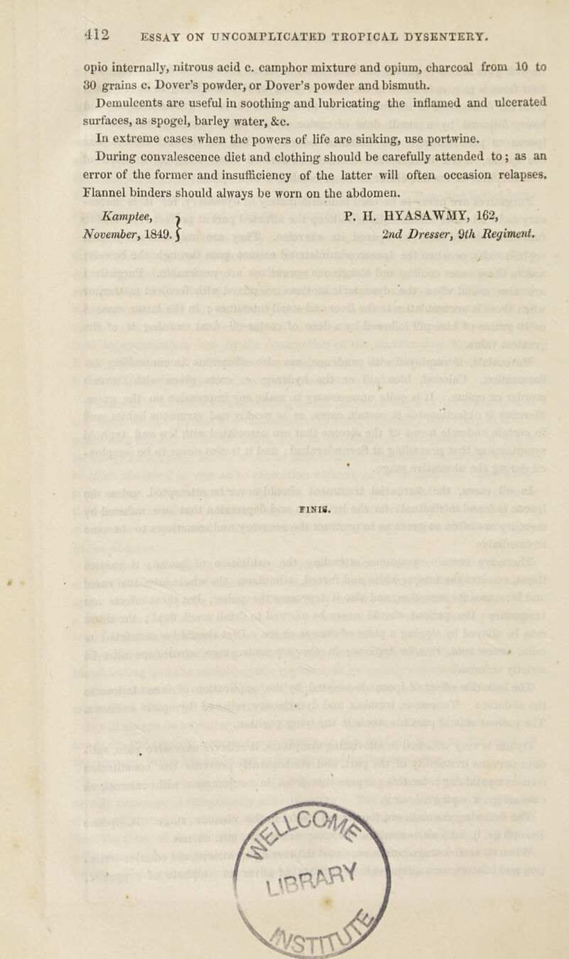 ESSAY ON UNCOMPLICATED TROPICAL DYSENTERY. opio internally, nitrous acid c. camphor mixture and opium, charcoal from 10 to 30 grains c. Dover’s powder, or Dover’s powder and bismuth. Demulcents are useful in soothing and lubricating the inflamed and ulcerated surfaces, as spogel, barley water, &c. In extreme cases when the powers of life are sinking, use portwine. During convalescence diet and clothing should be carefully attended to ; as an error of the former and insufficiency of the latter will often occasion relapses. Flannel binders should always be worn on the abdomen. Kamp tee, November, 1840. I P. H. HYASAWMY, 162, 2nd Dresser, 9th Regiment, * FINIS.