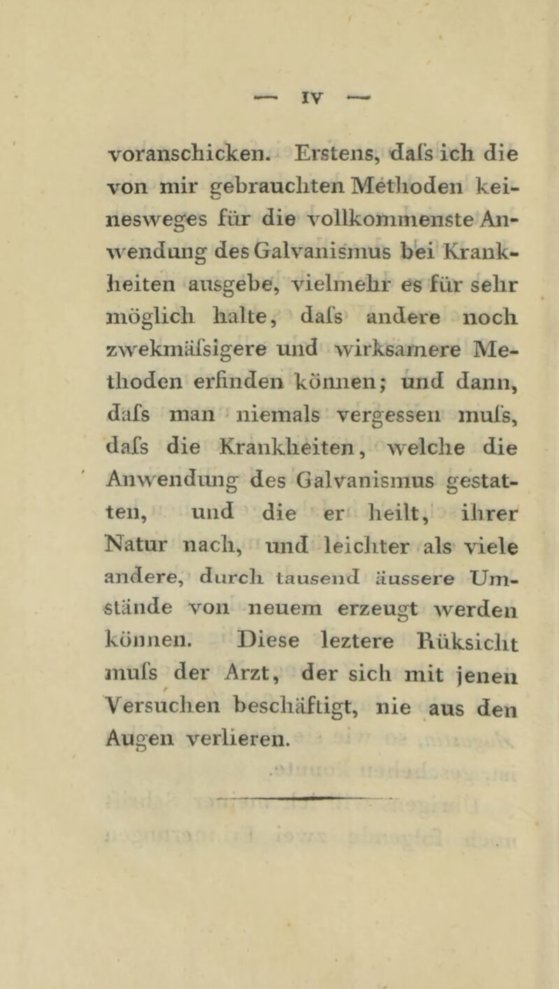 voranschicken. Erstens, dal’s ich die von mir gebrauchten Metlioden kei- nesweges für die vollkommenste An- ^^endung des Galvanismus bfei Krank- heiten ausgebe, vielmehr es für sehr jiiöglich halte, dafs- andere noch zwekmäfsigere und wirksamere Me- thoden erfinden können; und dann, dafs man • niemals vergessen inufs, dafs die Krankheiten, welche die Anwendmig des Galvanismus gestat- ten, und die er heilt, ihrer Natur nach, und leichter als viele andere,’ durch tausend äussere Um- stande von neuem erzeugt Averden können. Diese leztere Rüksicht mufs der Arzt, der sich mit jenen Versuchen beschäftigt, nie aus den Augen verlieren.