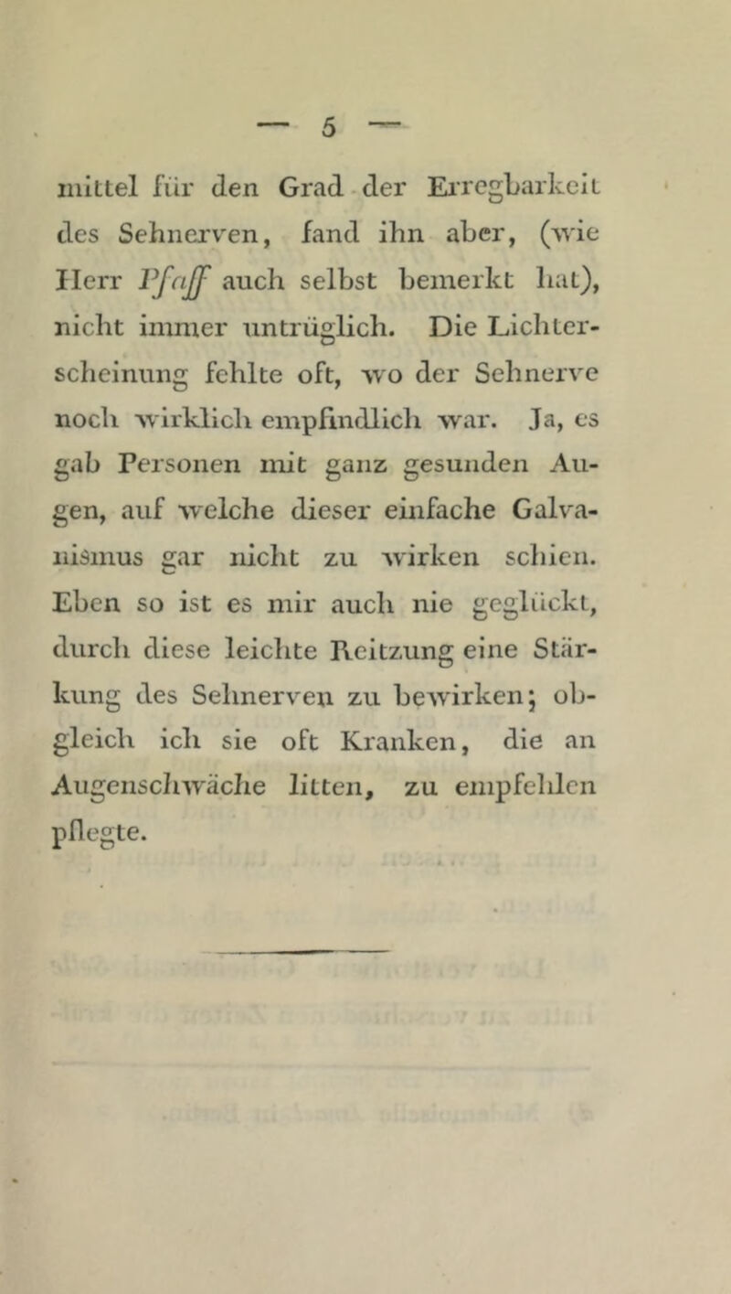 mittel für Jen Grad-der EiregbarkclL des Sehnerv'en, fand ihn aber, (^vie Herr auch selbst bemerkt hat), nicht immer untrüglich. Die Lichter- scheinung fehlte oft, wo der Sehnerve noch ■Nvirklicli empfindlich war. Ja, es gab Personen mit ganz gesunden Au- gen, auf welche dieser einfache Galva- nismus gar nicht zu Avirken schien. Eben so ist es mir auch nie geglückt, durch diese leiclite Reitzung eine Stär- kung des Sehnerven zu bcAvirken; ob- gleich ich sie oft Kranken, die an AugenscIiAväche litten, zu empfehlen pflegte.