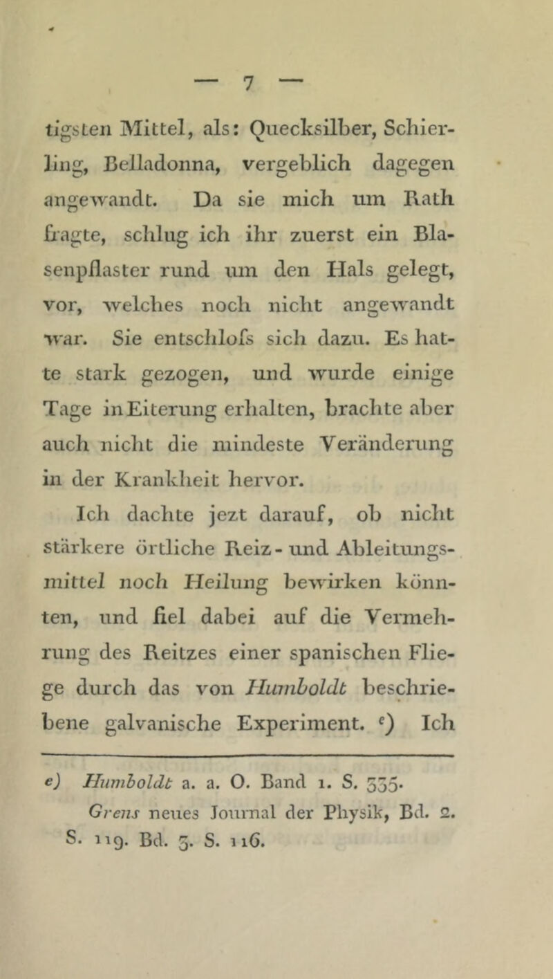 tigsteil Mittel, als: Quecksilber, Schier- ling, Belladonna, vergeblich dagegen angewandt. Da sie mich um Rath Ragte, schlug ich ihr zuerst ein Bla- senpflaster rund um den Hals gelegt, vor, welches noch nicht angewandt war. Sie entsclilofs sich dazu. Es hat- te stark gezogen, und wurde einige Tage in Eiterung erhalten, brachte aber auch nicht die mindeste Veränderung in der Krankheit hervor. Ich dachte jezt darauf, ob nicht stärkere örtliche Reiz-und Ableitungs- mittel noch Heilung bewirken könn- ten, und fiel dabei auf die Vermeh- rung des Reitzes einer spanischen Flie- ge durch das von Humboldt beschrie- bene galvanische Experiment. Q Ich e) Humboldt a. a. O. Band i. S. 555« Grens neues Journal der Physik, Bd. 2. S. 119. Bd. 5. S. 116.