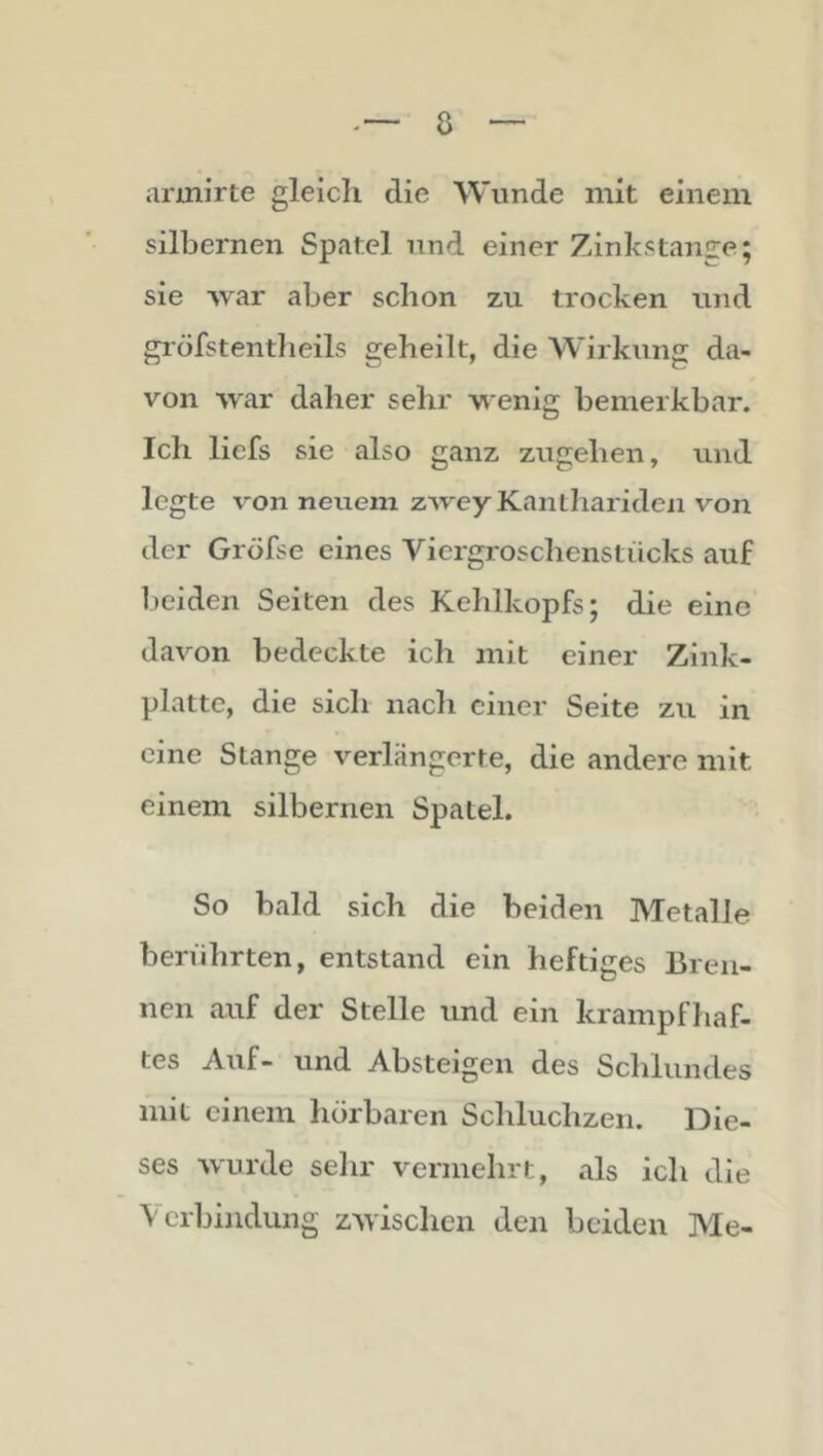 armirte gleich die Wunde mit einem silbernen Spatel und einer Zinkstange; sie war aber schon zu trocken und gröfstentlieils geheilt, die Wirkung da- von war daher sehr wenig bemerkbar. Ich liefs sie also ganz zugehen, und legte von neuem zwey Kanlhariden von der Gröfse eines Viergroschenstücks auf l)eiden Seiten des Kehlkopfs; die eine davon bedeckte ich mit einer Zink- platte, die sich nach einer Seite zu in eine Stange verlängerte, die andere mit einem silbernen Spatel. So bald sich die beiden Metalle berührten, entstand ein heftiges Bren- nen auf der Stelle und ein krampfhaf- tes Auf- und Absteigen des Schlundes mit einem hörbaren Schluchzen. Die- ses wurde sehr vermehrt, als ich die Verbindung zwischen den beiden Me-