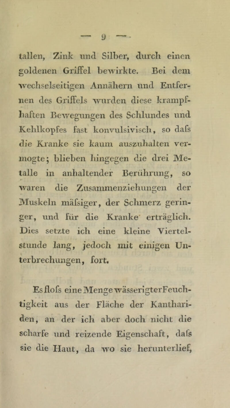 lallen, Zink nnd Silber, cTurcli einen goldenen Griffel bewirkte. Bei dem wechselseitigen Annäliern und Entfer- nen des Griffels wurden diese krampf- liaften BeAvejrun£:en des Schlundes und Kehlkopfes fast konvulsivisch, so dafs die Kranke sie kaum auszuhalten ver- inogte; blieben hingegen die drei Me- talle in anhaltender Berührung, so waren die Zusammenziehungen der Muskeln mäfsiger, der Schmerz gerin- ger, und für die Kranke' erträglich. Dies setzte ich eine kleine Viertel- stunde lang, jedoch mit einigen Un- terbrechungen , fort. Es flofs eine Menge wässerigterFeuch- tigkeit aus der Fläche der Kanthari- den, an der ich aber doch nicht die scharfe und reizende Eigenschaft, dafs sie die Haut, da wo sie herunterlief,