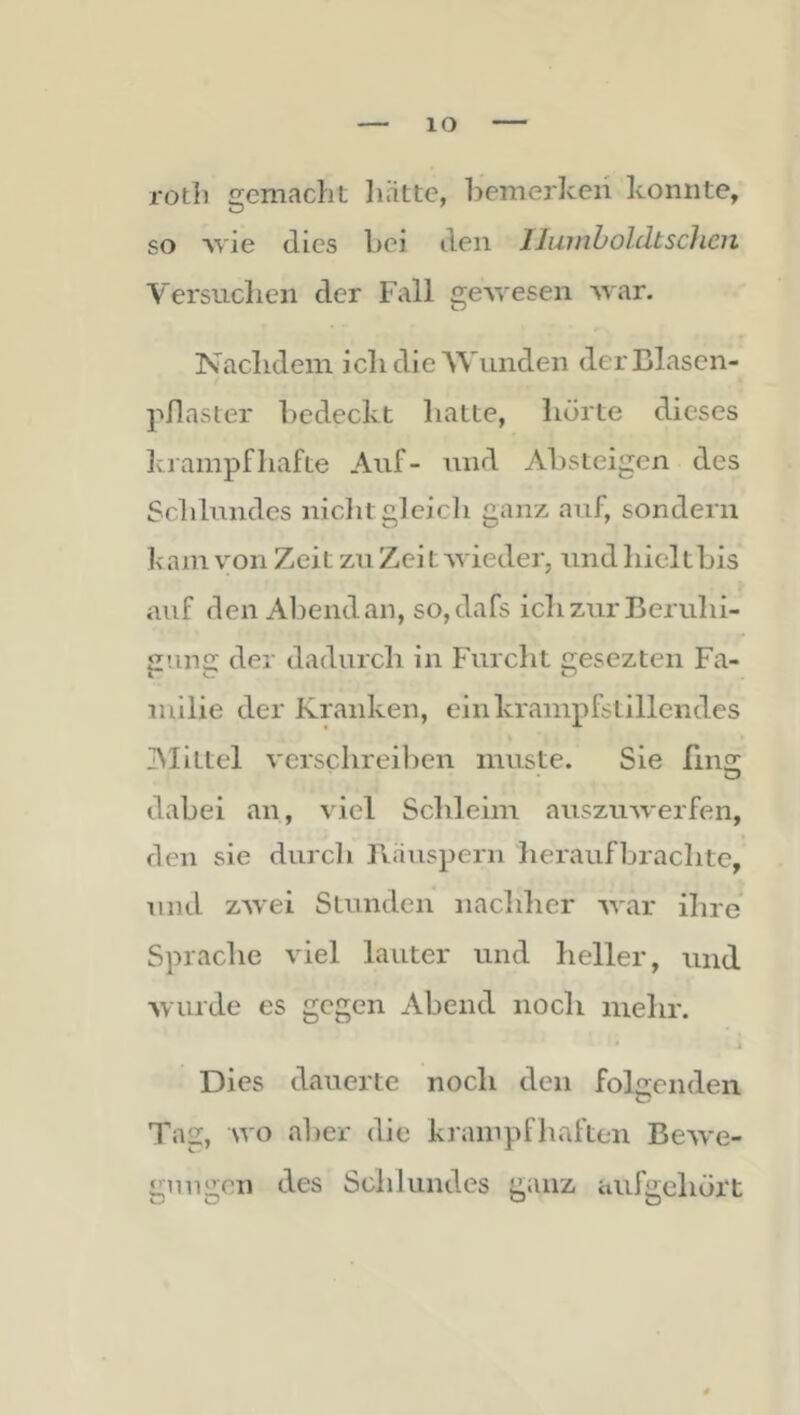 lO roth gemacht liättc, bemerken konnte, so 'vvie (lies bei den IJuinboldtscJicn Versuchen der Fall ge\yesen Avar. Nachdem ich die Wunden derBlasen- pflasler bedeckt hatte, hörte dieses Iviampfhafte Auf- und Absteigen des Schlundes niclit gleich ganz auf, sondern k am von Zeit zu Zei t AA'ieder, und hicl t bis auf den Abend an, so,dafs ich zur Beruhi- gung der dadurch in Furcht gesezten Fa- milie der Kranken, ein krampfslillendes Aliltel verschreiben inuste. Sie fiiifr • O dabei an, viel Schleim auszuAverfen, (len sie durch Biinspern heraufbrachte, und zAvei Stunden nachher AA'ar ihre Sprache viel lauter und heller, und Avurde es gegen Abend noch iiielir. • I Dies dauerte noch den folgenden Tag, Avo aber die krampfliafteii Bcaa'c- gnugen des Schlundes ganz aufgchört