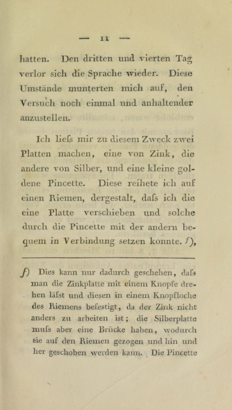 hatten. Den dritten und vierten Tag verlor sich die Sprache wieder. Diese Umstände munterten mich auf, den Versuch noch einmal und anhaltender anzustellen. Ich liefs mir zu diesem Zweck zwei Platten maclien, eine von Zink, die andere von Silber, und eine kleine gol- dene Pincette. Diese reihete ich auf einen Riemen, dergestalt, dafs ich die eine Platte verschieben und solche durch die Pincette mit der andern be- quem in Verbindung setzen konnte. /), f) Dies kann nur dadurch geschehen, dafs inan die Zinkplatte mit einem Knopfe dre- hen läfst und diesen in einem Knopfloclie des Riemens befestigt, da der Zink nicht anders zu arbeiten ist; die Silberplatte nmfs aber eine Brücke haben, wodiirch sie auf den Riemen gezogen und hin und her geschoben werden kann. Die Pincette