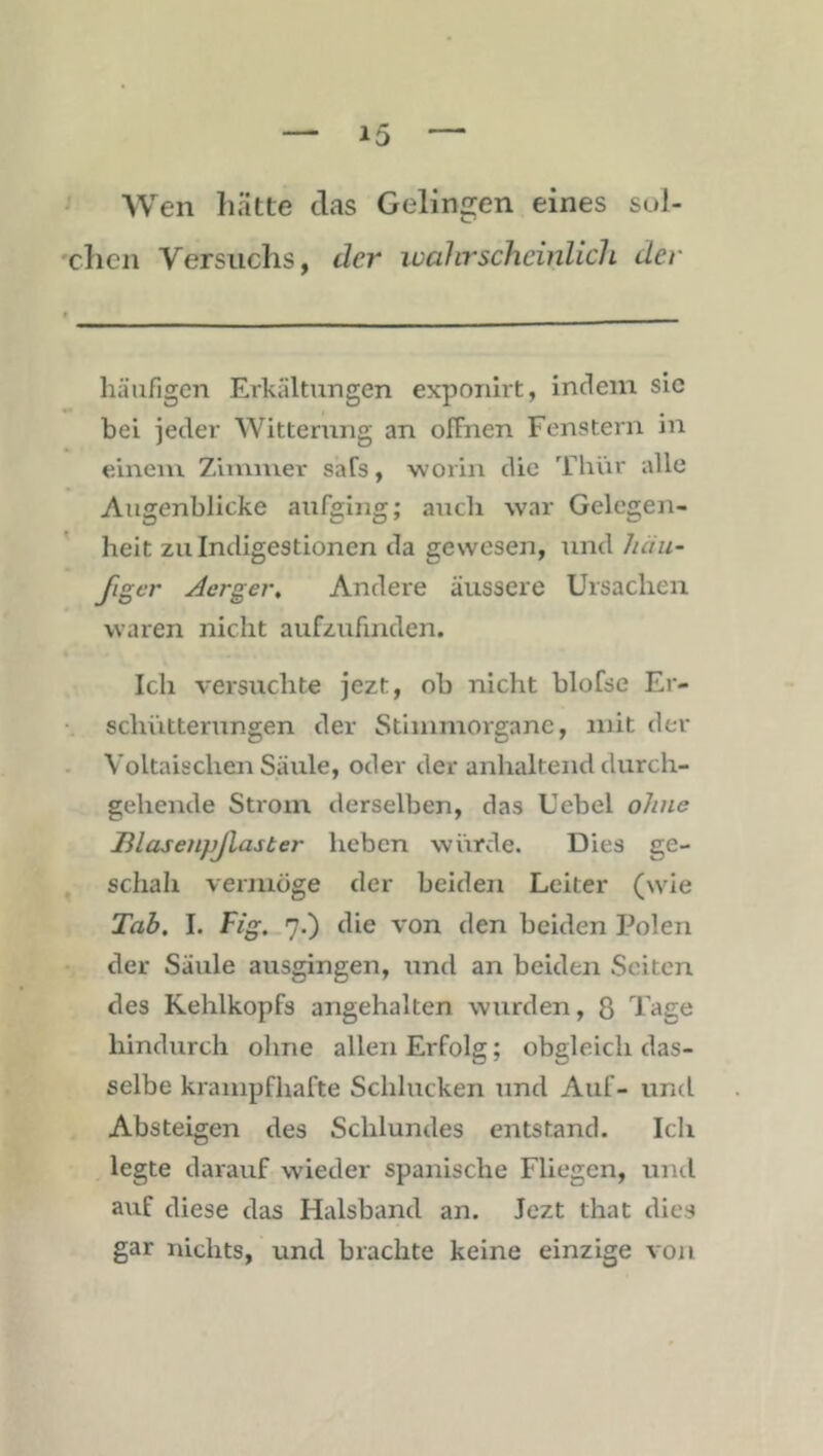 Wen hätte das Gelingen eines sul- chen Versuchs, der ivahrschcinlicli der häufigen Erkältungen exponirt, indem sic bei jeder Witterung an offnen Fenstern in einem Zimmer safs, worin die Thür alle Augenblicke aufging; auch war Gelegen- heit zu Indigestionen da gewesen, und häu- figer Jerger, Andere äussere Ursachen waren nicht aufzufinden. Ich versuchte jezt, ob nicht blofse Er- schütterungen der Stiinmorganc, mit der Voltaischen Säule, oder der anhaltend durch- gehende Strom derselben, das Uebel ohne JRlasenpJlaster heben würde. Dies ge- schah vermöge der beiden Leiter (wie Tab. I. Fig. 7.) die von den beiden Polen der Säule ausgingen, und an beiden Seiten des Kehlkopfs angehalten wurden, 8 Tage hindurch ohne allen Erfolg; obgleich das- selbe krampfhafte Schlucken und Auf- und Absteigen des Schlundes entstand. Ich legte darauf wieder spanische Fliegen, und auf diese das Halsband an. Jezt that dies gar nichts, und brachte keine einzige von