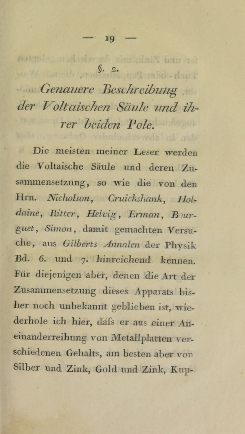 I §. 2. - • Genauere lieschreidu/ig der oltaische?i Säule und ih- rer beiden Pole, Die meisten meiner Leser werden die Voltaische Säule und deren Zu- sammensetzung, so wie die von den Hrn. Nicholson f Cruickslinnk^ Hol- daine, Ritter, Helvig, Erinan, B )ur- guet, Sbnon, damit gemachten Versu- che, am Gilberts Annalen der Physik Bd. 6. und 7. hinreichend kennen. Für diejenigen aber, denen die Art der Zusammensetzung dieses Apparats bis- her noch unbekannt geblieben ist, wie- derhole ich hier, dafs er aus einer An- einanderreihung von Metallplatten ver- schiedenen Gehalts, am besten aber von Silber und Zink, Gold und Zink, Kii])-