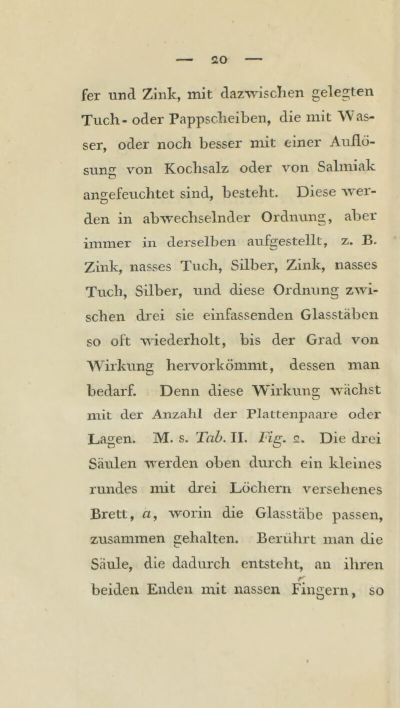 fer und Zink, mit dazwischen gelegten Tuch - oder Pappscheiben, die mit AVas- ser, oder noch besser mit einer Auflö- sung von Kochsalz oder von Salmiak ansefeuchtet sind, besteht. Diese wer- den in abwechselnder Ordnung, aber immer in derselben aufgestellt, z. B. Zink, nasses Tuch, Silber, Zink, nasses Tuch, Silber, und diese Ordnung zwi- schen drei sie einfassenden Glasstäbcn so oft wiederholt, bis der Grad von Wirkung hervorkömmt, dessen man bedarf. Denn diese Wirkung wächst mit der Anzahl der Plattenpaare oder Lagen. M. s. Tnb. II. Fig, c. Die drei Säulen werden oben durch ein kleines rundes mit drei Löchern versehenes Brett, fl, worin die Glasstäbe passen, zusammen gehalten. Berülirt man die Säule, die dadurch entsteht, an ihren beiden Enden mit nassen Fingern, so