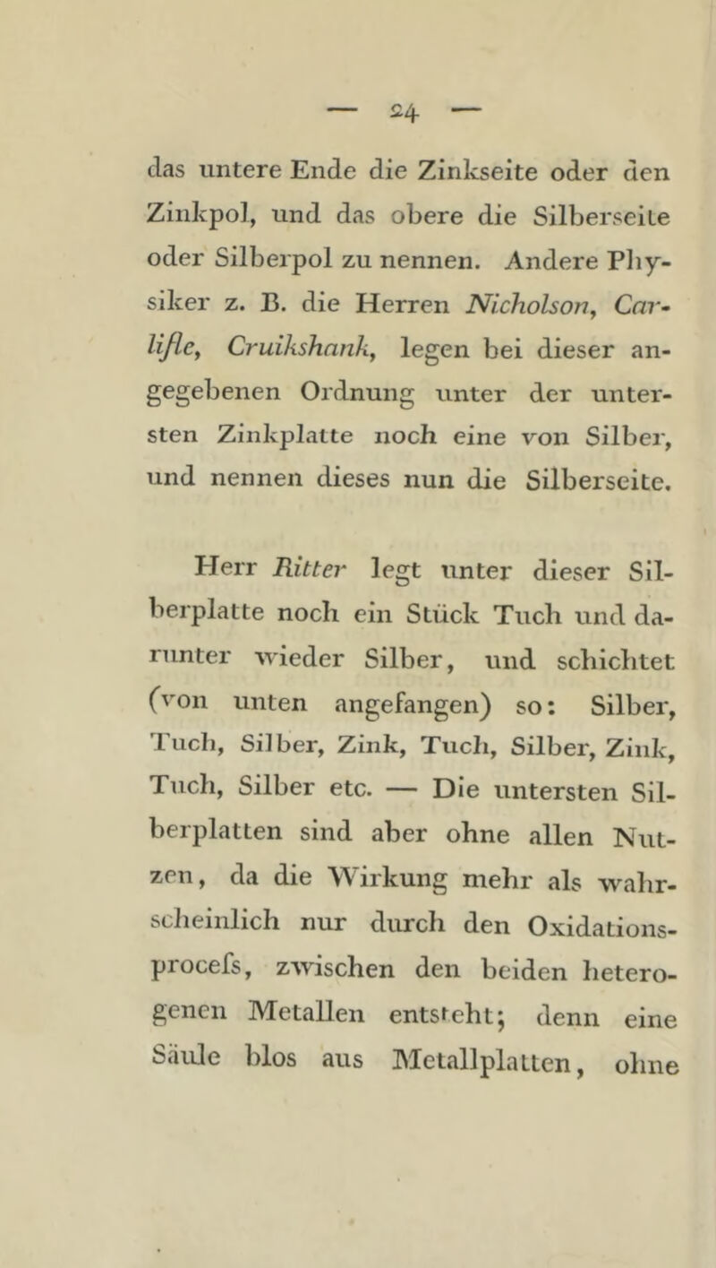 das untere Ende die Zinkseite oder den Zinkpol, und das obere die Silbersei Le oder Silberpol zu nennen. Andere Pliy- siker z. B. die Herren Nicholson., Car- Uße, Cruikshnnk, legen bei dieser an- gegebenen Ordnung unter der unter- sten Zinkplatte noch eine von Silber, und nennen dieses nun die Silberseite. Herr Ritter legt unter dieser Sil- berplatte noch ein Stück Tuch und da- runter wieder Silber, und schichtet (von unten angefangen) so: Silber, Tuch, Silber, Zink, Tuch, Silber, Zink, Tuch, Silber etc. — Die untersten Sil- berplatten sind aber ohne allen Nut- zen, da die Wirkung mehr als wahr- sclieinlich nur durch den Oxidations- procefs, zwischen den beiden hetero- genen Metallen entsteht; denn eine Säule blos aus Metallplatten, oline