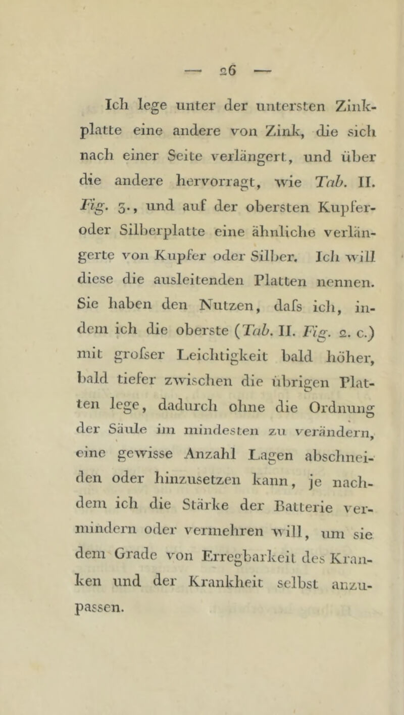 Ich lege unter der untersten Zink- platte eine andere von Zink, die sich nach einer Seite verlängert, und über die andere hervorragt, wie Tnh. II. 5*> obersten Kupfer- oder Silberplatte eine ähnliche verlän- gerte von Kupfer oder Silber. Ich will diese die ausleitenden Platten nennen. Sie haben den Nutzen, dafs icli, in- dem ich die oberste {Tah. II. Fig. 2. c.) mit grofser Leichtigkeit bald höher, bald tiefer zwischen die übrigen Plat- ten lege, dadurch ohne die Ordnung der Säule ini mindesten zu verändern, eine gewisse Anzahl Lagen abschnei- den oder hinzusetzen kann, je nacli- dem ich die Stärke der Batterie ver- mindern oder vermehren will , um sie dem Grade von Erregbarkeit des Kran- ken und der Kranklieit selbst anzu- passen.