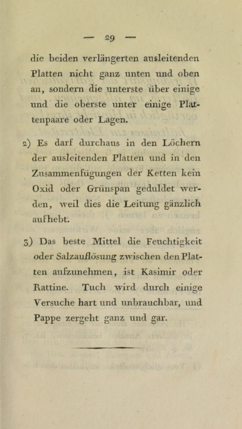 die beiden verlängerten ansleitenden Platten nicht ganz unten und oben an, sondern die unterste über einige und die oberste untef einige Plat- tenpaare oder Lagen. f a) Es darf durchaus in den Löchern der ausleitenden Platten und in den Zusammenfügungen der Ketten kein Oxid oder Grünspan geduldet •wer- den, weil dies die Leitung gänzlich auf hebt. 5) Das beste Mittel die Feuchtigkeit oder Salzauflösung zwischen den Plat- ten aufzunehmen, ist Kasimir oder Rattine. Tuch wird durch einige Versuche hart und unbrauchbar, und Pappe zergeht ganz und gar.