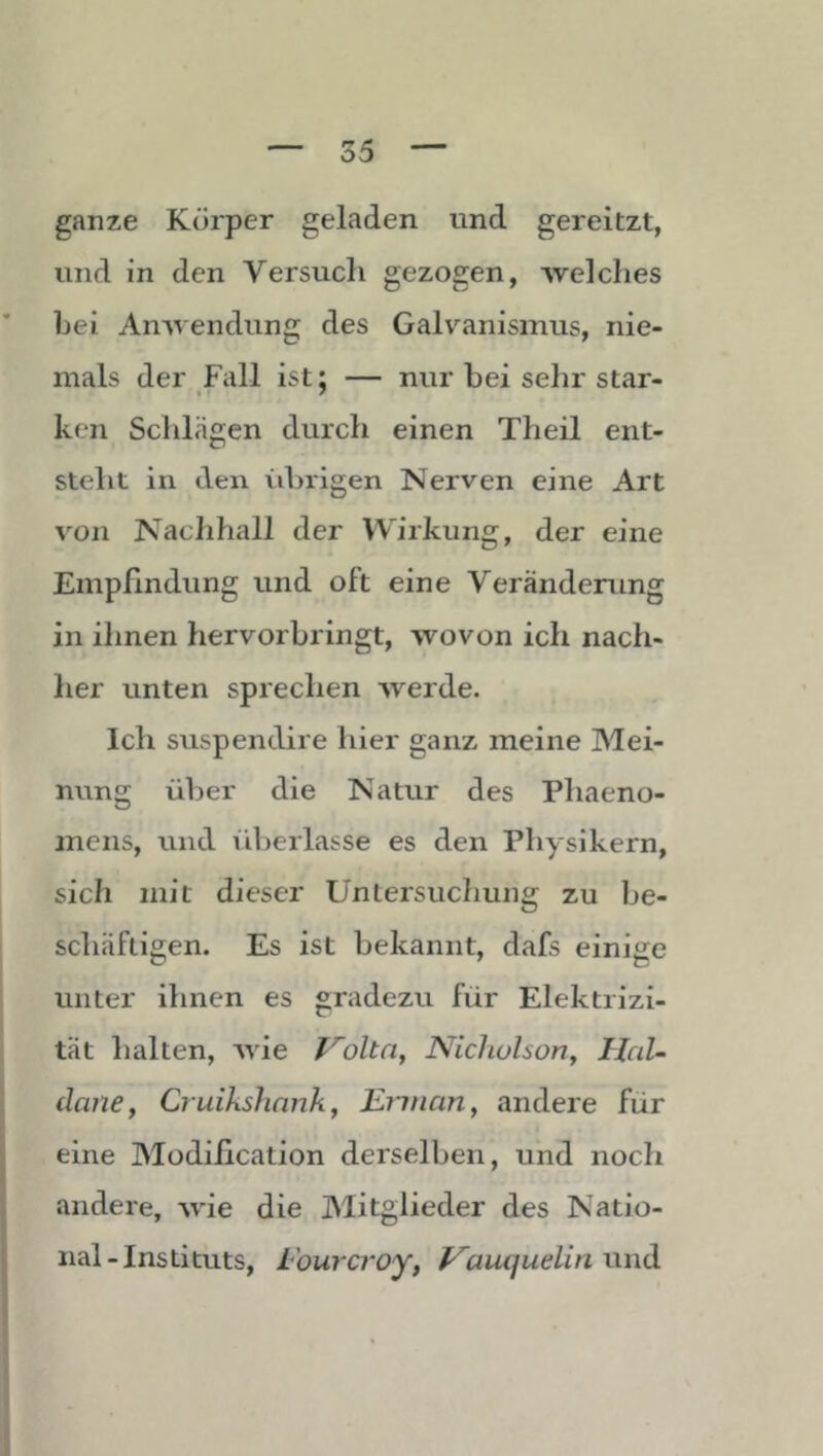 ganze Körper geladen und gereitzt, und in den Versuch gezogen, welches bei Anwendung des Galvanismus, nie- mals der Fall ist; — nur bei sehr star- ken Schlägen durch einen Theil ent- steht in den vdnigen Nerven eine Art von Nachhall der Wirkung, der eine Empfindung und oft eine Veränderung in ihnen hervorbringt, wovon ich nach- her unten sprechen werde. Ich suspendire hier ganz meine Mei- nung über die Natur des Phaeno- mens, und überlasse es den Physikern, sich mit dieser Untersuchung zu be- schäftigen. Es ist bekannt, dafs einige unter ihnen es gradezu für Elektrizi- tät halten, wie f^olta, Nicliolsoriy HaU danCy Ci uikslinnky JLiinan, andere für eine Modiiication derselben, und noch andere, wie die Mitglieder des Natio- nal-Instituts, Fourcroy, f^auqudin und