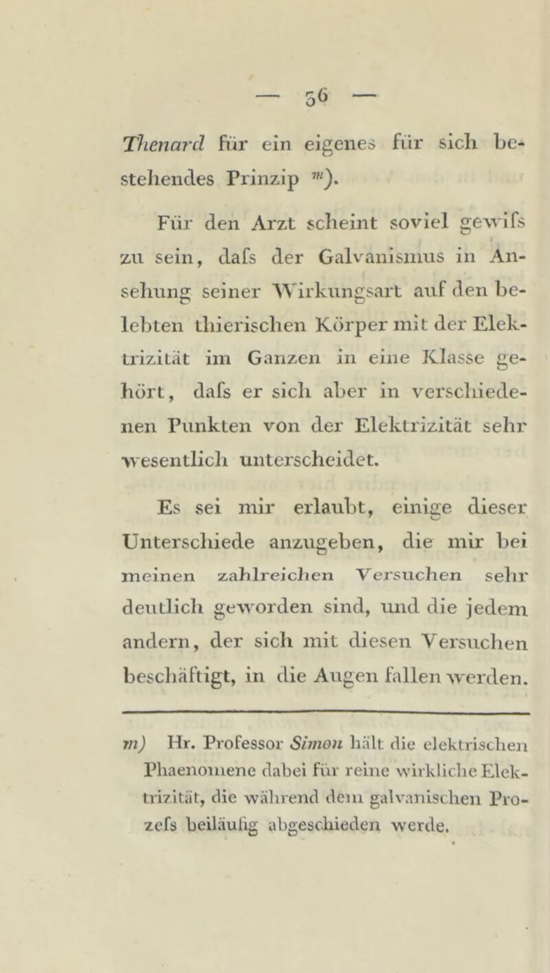 Thenard für ein eigenes für sich be- stehendes Prinzip Für den Arzt scheint soviel gewifs zu sein, dafs der Galvanismus in An- sehung seiner Wirkungsart auf den be- lebten thierischen Körper mit der Elek- trizilät im Ganzen in eine Klasse ge- hört, dafs er sich aber in verschiede- nen Punkten von der Elektrizität sehr wesentlich unterscheidet. Es sei mir erlaubt, einige dieser Unterschiede anzugeben, die mir bei meinen zahlreiclien Versuchen sehr deutlich geworden sind, und die jedem andern, der sich mit diesen Versuchen beschäftigt, in die Augen fallen werden. 7n) Hr. Professor Simon hält die elektrischen Phaenoiuene dabei für reine wirkliche Elek- tri7ität, die während dem galvanischen Pro- zefs heiläulig abgeschieden werde.