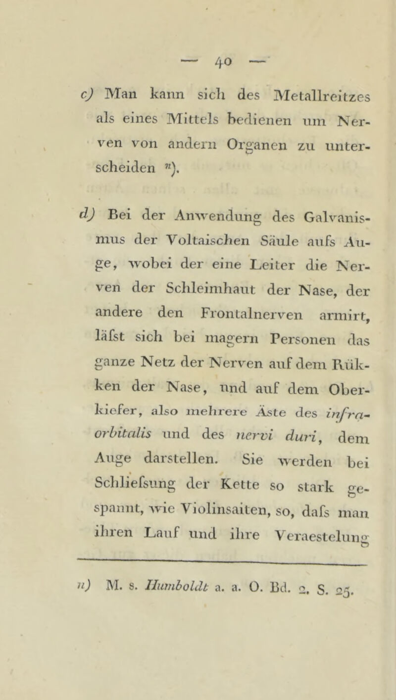 c) Man kann sicli des Metallreitzes als eines Mittels bedienen um Ner- ven von andern Organen zu unter- scheiden ”). d) Bei der Anwendung des Galvanis- mus der Voltaischen Säule aufs Au- ge, wobei der eine Leiter die Ner- ven der Schleimhaut der Nase, der andere den Frontalnerven armirt, läfst sich bei magern Personen das ganze Netz der Nerven auf dem Rük- ken der Nase, und auf dem Ober- kiefer, also mehrere Äste des infra- orbitalis und des nei-vi dui’i, dem Auge darstellen. Sie werden bei Schliefsiing der Kette so stark ge- spannt, wie Violinsaiten, so, dafs man ihien Lauf und ihre Veraestelun*’' ii) M. s. Iluviboldt a. a. O. Bd. 2. S. '25.