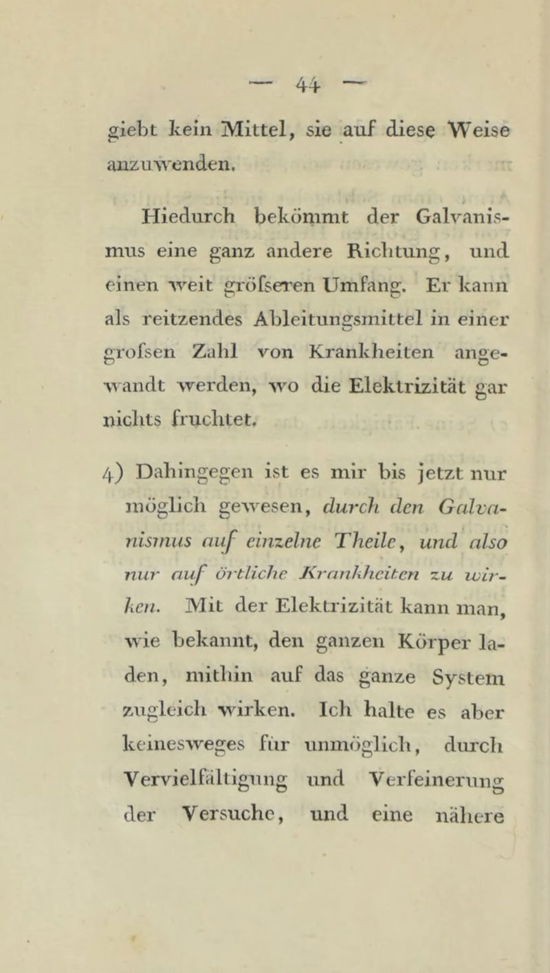 giebt kein Mittel, sie auf diese Weise auzuwenden, i- Hiedurch bekömmt der Galvanis- mus eine ganz andere Richtung, und einen weit gröfseren Umfang. Er kann als reitzendes Ableitunssmittel in einer erofsen Zahl von Kranklieiten anae- r> o •wandt werden, wo die Elektrizität gar nichts fruchtet. 4) Dahingegen ist es mir bis jetzt nur möglich gewesen, durch den Gcüvn- nisnius auf einzelne Theile^ und also nur auf örtliche Krankheiten zu ivir- hcn. Mit der Elektrizität kann man, wie bekannt, den ganzen Körper la- den, mitliin auf das ganze System zugleich wirken. Ich halte es aber keinesweges für unmöglich, diu'ch Vervielfältigung und Verfeinerung der Versuche, und eine nähere