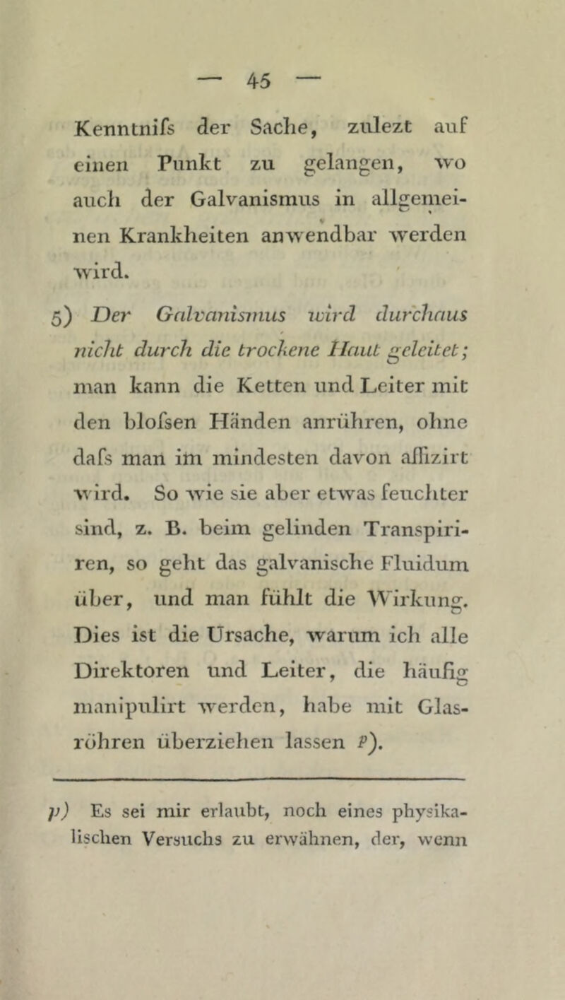 Kenntnifs der Sache, zulezt auf einen Punkt zu gelangen, wo auch der Galvanismus in allgemei- nen Krankheiten anwendbar werden wird. 5) Der Galvanismus wird durchaus nicht durch die trockene Haut geleitet; man kann die Ketten und Leiter mit den blofsen Händen anrühren, ohne dafs man im mindesten davon alTizirt wird. So Avie sie aber etAvas feuchter sind, z. B. beim gelinden Transpiri- ren, so geht das galvanische Fluidum über, und man fühlt die Wirkung. Dies ist die Ursache, Avarum ich alle Direktoren und Leiter, die haufiir manipulirt AA^erden, habe mit Glas- röhren überzielien lassen /’). }}) Es sei mir erlaubt, noch eines physika- lischen Versuchs zu erwähnen, der, wenn