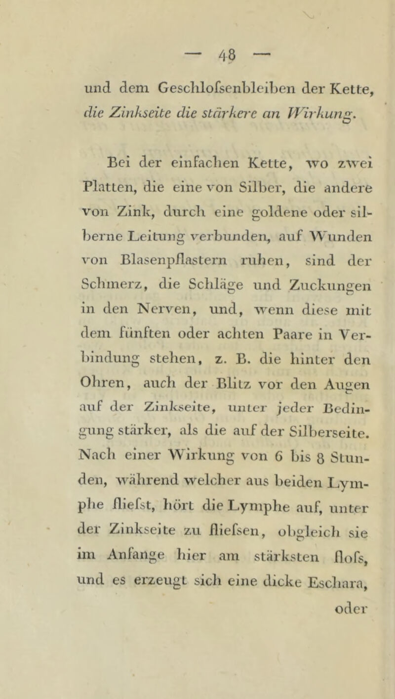 und dem Gesclilofsenbleiben der Kette, die Zinkseite die stärkere an Wirkung:. Bei der einfacben Kette, wo zwei Platten, die eine von Silber, die andere von Zink, diircli eine goldene oder sil- berne Leitung v^erbunden, auf Wunden von Blasenpflastern ruhen, sind der Schmerz, die Scliläge und Zuckungen in den Nerven, und, wenn diese mit dem fünften oder achten Paare in Ver- l)indung stehen, z. B. die hinter den Ohren, auch der Blitz vor den Augen auf der Zinkseite, unter jeder Bedin- gung stärker, als die auf der Silberseite. Nach einer Wirkung von 6 bis 8 Stun- den, während welcher aus beiden Lym- plie fliefst, hört die Lymphe auf, unter der Zinkseite zu fliefsen, obgleich sie im Anfänge hier am stärksten flofs, und es erzeugt sicli eine dicke Eschara, oder