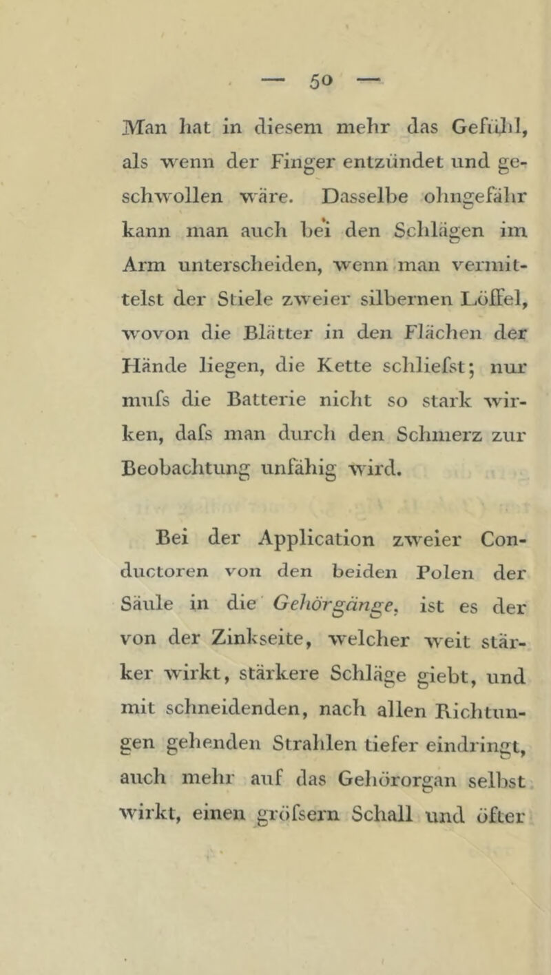 Man liat in diesem mehr das Gefidil, als wenn der Finger entzündet und ge- schwollen wäre. Dasselbe ohngefahr kann man auch bei den Schlägen im Arm unterscheiden, wenn .man vermit- telst der Stiele zweier silbernen Düffel, wovon die Blätter in den P'lächen der Hände liegen, die Kette schliefst; nur mufs die Batterie nicht so stark wir- ken, dafs man durch den Schmerz zur Beobachtung unfähig wird. Bei der Application zweier Con- ductoren voia den beiden Polen der Säule in die GeJiörgänge, ist es der von der Zinkseite, welcher weit stär- ker wirkt, stärkere Schläge giebt, und mit schneidenden, nach allen Richtun- gen gehenden Strahlen tiefer eindringt, auch mehr auf das Gehörorgan selbst wirkt, einen gröfsern Schall und öfter