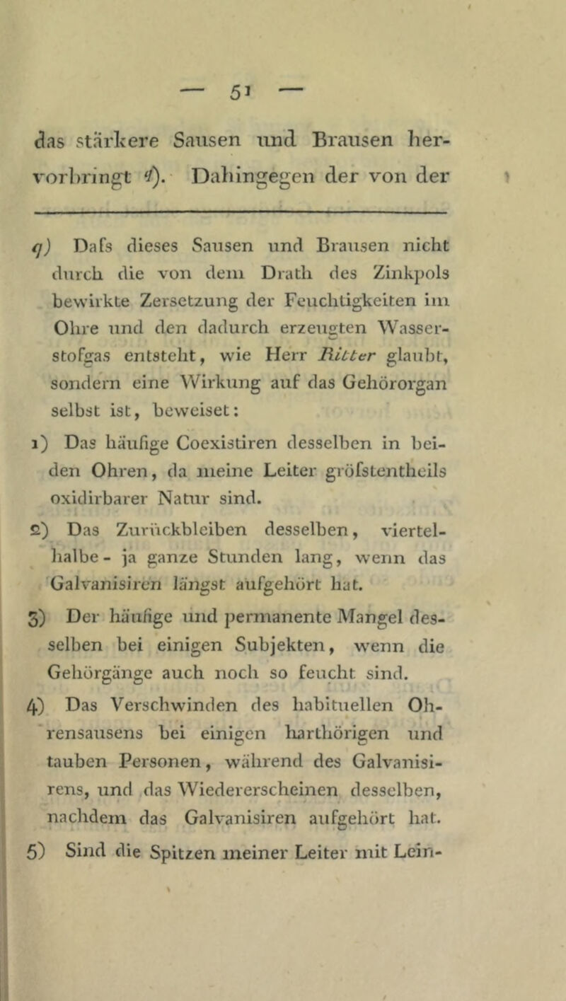 das starlcere Sausen und Brausen her- vorhring^t </). Dahingegen der von der y q) Dafs dieses Sausen und Brausen nicht durch die von dem Drath des Zinkpols bewirkte Zersetzung der Feuchtigkeiten im Ohre und den dadurch erzeueten Wasser- stofgas entsteht, wie Herr Riuter glaubt, sondern eine Wirkung auf das Gehörorgan selbst ist, beweiset; 1) Das häufige Coexistiren desselben in bei- den Ohren, da meine Leiter gröfstentlieils oxidirbarer Natur sind. 2) Das Zurückbleiben desselben, viertel- halbe- ja ganze Stunden lang, wenn das 'Galvanisiren längst aüfgehört hat. 3) Der häufige und permanente Mangel des- selben bei einigen Subjekten, wenn die Gehörgänge auch noch so feucht sind. 4) Das Verschwinden des habituellen Oh- 'rensausens bei einigen liarthörigen und tauben Personen, während des Galvanisi- rens, mid das Wiedererscheinen desselben, nachdem das Galvanisiren aufgehört hat. 5) Sind die Spitzen meiner Leiter mit Lein-