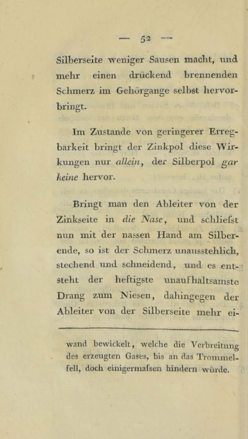 Silberseite weniger Sausen macht, und mehr einen drückend brennenden Sclimerz im Gehörgange selbst hervor- bringt. Im Zustande von geringerer Erreg- barkeit bringt der Zinkpol diese Wir- kungen nur allein, der Silberpol gar keine hervor. ; Bringt man den Ableiter von der Zinkseite in die Nase, und scliliefst nun mit der nassen Hand am Silber- ende, so ist der Schmerz unausstehlich, stechend und schneidend, und es ent- steht der heftigste unaufhaltsamste Drang zum INJiesen, dahingegen der Ableiter von der Silberseite mehr ei- ■wand bewickelt, welche die Verbreituno- des erzeugten Gases, bis an das Trommel- fell, doch einigermafsen hindern würde.