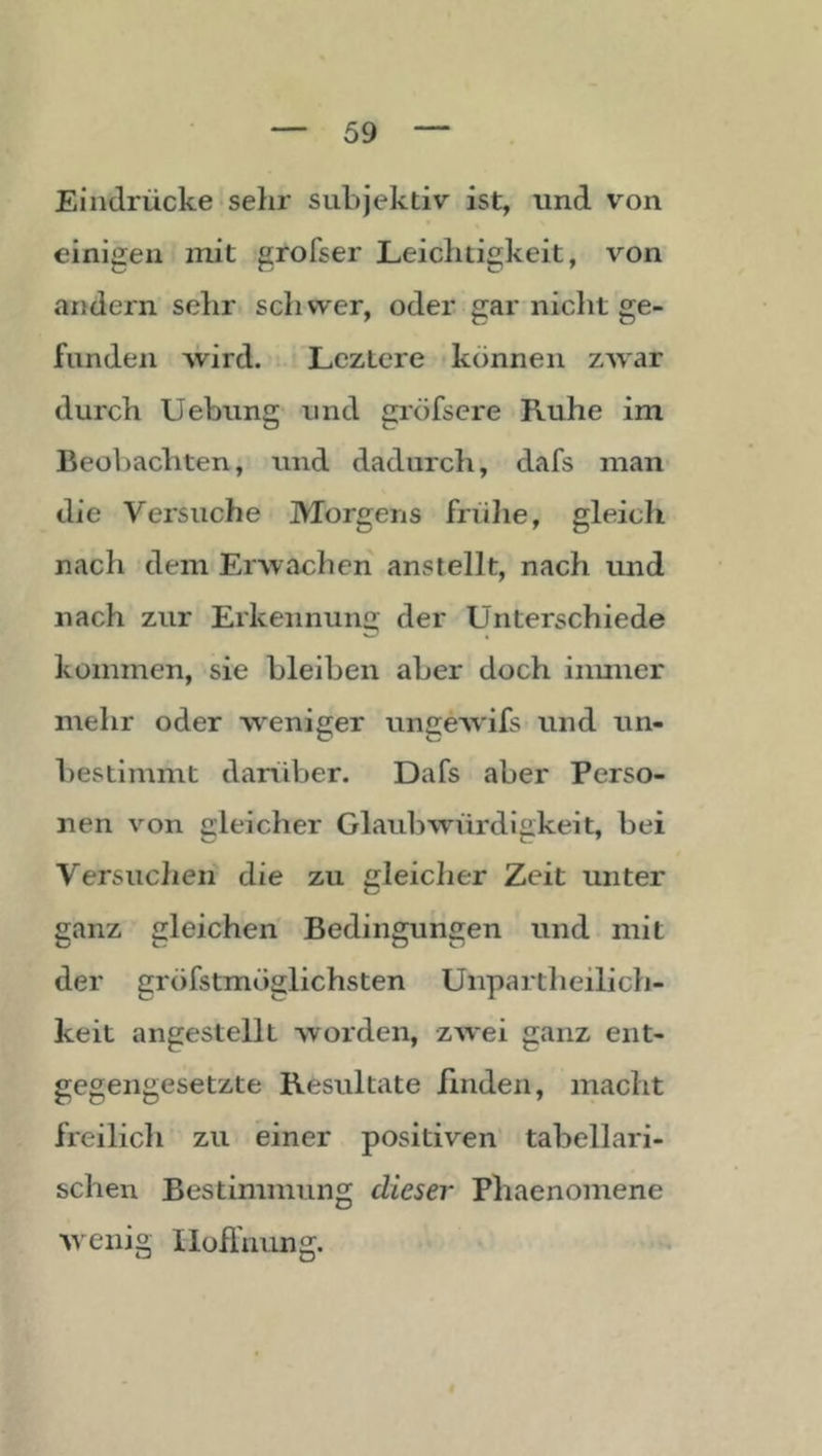 Eindrücke sehr subjektiv ist, und von einigen init grofser Leichtigkeit, von andern sehr, schwer, oder gar nicht ge- funden wird. Lcztere können zwar durch Uebung und gröfsere Ruhe im Beobachten, und dadurch, dafs man die Versuche Morgens frülie, gleich nach dem Erwachen anstellt, nach und nach zur Erkeimun« der Unterschiede kommen, sie bleiben aber doch iiimier mehr oder weniger ungeAvifs und un- bestimmt darüber. Dafs aber Perso- nen von gleicher Glaubwürdigkeit, bei Versuchen die zu gleicher Zeit unter ganz gleichen Bedingungen und mit der gröfstmöglichsten Unpartheilich- keit angestellt worden, zwei ganz ent- gegengesetzte Resultate linden, macht freilicli zu einer positiven’ tabellari- schen Bestimmung dieser Phaenomene Aveiiig Iloflnung.